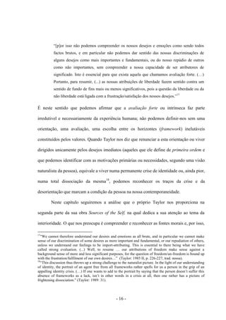- 16 -
“[p]or isso não podemos compreender os nossos desejos e emoções como sendo todos
factos brutos, e em particular não podemos dar sentido das nossas discriminações de
alguns desejos como mais importantes e fundamentais, ou do nosso repúdio de outros
como não importantes, sem compreender a nossa capacidade de ser atributores de
significado. Isto é essencial para que exista aquela que chamamos avaliação forte. (…)
Portanto, para resumir, (...) as nossas atribuições de liberdade fazem sentido contra um
sentido de fundo de fins mais ou menos significativos, pois a questão da liberdade ou da
não liberdade está ligada com a frustração/satisfação dos nossos desejos.”17
É neste sentido que podemos afirmar que a avaliação forte ou intrínseca faz parte
irredutivel e necessariamente da experiência humana; não podemos definir-nos sem uma
orientação, uma avaliação, uma escolha entre os horizontes (framework) inelutáveis
constituídos pelos valores. Quando Taylor nos diz que renunciar a esta orientação ou viver
dirigidos unicamente pelos desejos imediatos (aqueles que ele define de primeira ordem e
que podemos identificar com as motivações primárias ou necessidades, segundo uma visão
naturalista da pessoa), equivale a viver numa permanente crise de identidade ou, ainda pior,
numa total dissociação da mesma18
, podemos reconhecer os traços da crise e da
desorientação que marcam a condição da pessoa na nossa contemporaneidade.
Neste capìtulo seguiremos a análise que ο próprio Taylor nos proporciona na
segunda parte da sua obra Sources of the Self, na qual dedica a sua atenção ao tema da
interioridade. O que nos preocupa é compreender e reconhecer as fontes morais e, por isso,
17
“We cannot therefore understand our desires and emotions as all brute, and in particular we cannot make
sense of our discrimination of some desires as more important and fundamental, or our repudiation of others,
unless we understand our feelings to be import-attributing. This is essential to there being what we have
called strong evaluation. (...) Well, to resume … our attributions of freedom make sense against a
background sense of more and less significant purposes, for the question of freedom/un-freedom is bound up
with the frustration/fulfilment of our own desires…” (Taylor: 1985 II, p. 226-227; trad. nossa).
18
“This discussion thus throws up a strong challenge to the naturalist picture. In the light of our understanding
of identity, the portrait of an agent free from all frameworks rather spells for us a person in the grip of an
appalling identity crisis. (…) If one wants to add to the portrait by saying that the person doesn‟t suffer this
absence of frameworks as a lack, isn‟t in other words in a crisis at all, then one rather has a picture of
frightening dissociation.” (Taylor: 1989: 31).
 