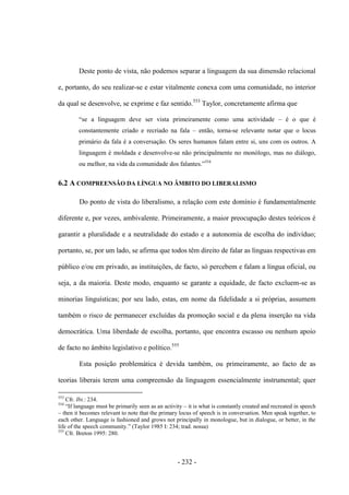 - 232 -
Deste ponto de vista, não podemos separar a linguagem da sua dimensão relacional
e, portanto, do seu realizar-se e estar vitalmente conexa com uma comunidade, no interior
da qual se desenvolve, se exprime e faz sentido.553
Taylor, concretamente afirma que
“se a linguagem deve ser vista primeiramente como uma actividade – é o que é
constantemente criado e recriado na fala – então, torna-se relevante notar que o locus
primário da fala é a conversação. Os seres humanos falam entre si, uns com os outros. A
linguagem é moldada e desenvolve-se não principalmente no monólogo, mas no diálogo,
ou melhor, na vida da comunidade dos falantes.”554
6.2 A COMPREENSÃO DA LÍNGUA NO ÂMBITO DO LIBERALISMO
Do ponto de vista do liberalismo, a relação com este domínio é fundamentalmente
diferente e, por vezes, ambivalente. Primeiramente, a maior preocupação destes teóricos é
garantir a pluralidade e a neutralidade do estado e a autonomia de escolha do indivíduo;
portanto, se, por um lado, se afirma que todos têm direito de falar as línguas respectivas em
público e/ou em privado, as instituições, de facto, só percebem e falam a língua oficial, ou
seja, a da maioria. Deste modo, enquanto se garante a equidade, de facto excluem-se as
minorias linguísticas; por seu lado, estas, em nome da fidelidade a si próprias, assumem
também o risco de permanecer excluídas da promoção social e da plena inserção na vida
democrática. Uma liberdade de escolha, portanto, que encontra escasso ou nenhum apoio
de facto no âmbito legislativo e político.555
Esta posição problemática é devida também, ou primeiramente, ao facto de as
teorias liberais terem uma compreensão da linguagem essencialmente instrumental; quer
553
Cfr. Ibi.: 234.
554
“If language must be primarily seen as an activity – it is what is constantly created and recreated in speech
– then it becomes relevant to note that the primary locus of speech is in conversation. Men speak together, to
each other. Language is fashioned and grows not principally in monologue, but in dialogue, or better, in the
life of the speech community.” (Taylor 1985 I: 234; trad. nossa)
555
Cfr. Breton 1995: 280.
 