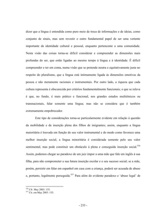 - 233 -
dizer que a língua é entendida como puro meio de troca de informações e de ideias, como
conjunto de sinais, mas sem revestir o outro fundamental papel de ser uma vertente
importante da identidade cultural e pessoal, enquanto pertencente a uma comunidade.
Nesta visão das coisas torna-se difícil considerar e compreender as dimensões mais
profundas do ser, que estão ligadas ao mesmo tempo à língua e à identidade. É difícil
compreender e ter em conta, numa visão que se pretende neutra e equitativamente justa no
respeito do pluralismo, que a língua está intimamente ligada às dimensões emotivas da
pessoa e não meramente racionais e instrumentais. Por outro lado, a riqueza que cada
cultura representa é obscurecida por critérios fundamentalmente funcionais; o que se releva
é que, no fundo, é mais prático e funcional, nos grandes estados multiétnicos ou
transnacionais, falar somente uma língua; mas não se considera que é também
extremamente empobrecedor.
Este tipo de considerações torna-se particularmente evidente em relação à questão
da mobilidade e da inserção plena dos filhos de imigrantes; assim, enquanto a língua
maioritária é louvada em função do seu valor instrumental e do modo como favorece uma
melhor inserção social, a língua minoritária é considerada somente pelo seu valor
sentimental, mas pode constituir um obstáculo à plena e conseguida inserção social.556
Assim, podemos chegar ao paradoxo de um juiz impor a uma mãe que fale em inglês à sua
filha, para não comprometer a sua futura inserção escolar e o seu sucesso social; se a mãe,
porém, persistir em falar em espanhol em casa com a criança, poderá ser acusada de abuso
e, portanto, legalmente perseguida.557
Para além do evidente paradoxo e „abuso legal‟ de
556
Cfr. May 2003: 135.
557
Cit. em May 2003: 135.
 