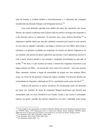 - 234 -
uma tal situação, é evidente também o desconhecimento e o subestimar das vantagens
reconhecidas da educação bilingue e do bilinguismo precoce.558
Uma outra distinção, operada neste âmbito por parte dos exponentes das teorias
liberais, diz respeito à diferença entre a preservação da cultura e da língua dos imigrantes e
a das minorias nativas ou autóctones. No primeiro caso, como sintetiza Kymlicka,559
os
imigrantes à partida sabem que uma das condições essenciais para inserir-se com sucesso
no novo país de adopção é aprender a sua língua e ensiná-la aos seus filhos; deste modo a
tolerância e as garantias acordadas aos imigrantes em relação aos direitos linguísticos, no
seu entender, não passam de apoios específicos que possam o mais rapidamente possível e
com a maior eficácia garantir a sua inserção e integração (assimilação) no país que os
acolhe.560
De facto, é o que acontece na norma: a maioria dos imigrantes transmitem a sua
língua materna aos filhos – na maioria das vezes como léxico familiar – mas estes mesmos
filhos raramente ensinam a língua da comunidade de origem aos seus próprios filhos;
assim, no volver de três gerações a língua de origem é perdida. Um processo familiar nas
comunidades de imigrantes, sobretudo nos EUA, e geralmente aceite como inevitável.561
Embora este processo se mostre inevitável, foi recentemente posto em discussão
por parte, por exemplo, da massa de imigrantes Hispano-americanos que formam uma
comunidade cada vez mais considerável nos Estados Unidos e que resiste à assimilação;
todavia, em geral a questão dos direitos linguísticos, tal como é abordada numa leitura
558
A este propósito são interessantes os estudos conduzidos durante mais de três décadas por parte de Titone;
cfr. TITONE, Renzo. 19932
Bilinguismo precoce e educazione bilingue. Roma, Armando; TITONE, Renzo.
2000 Esperienze di educazione plurilingue e interculturale in vari paesi del mondo. Perugia, Guerra.
559
Cfr. Kymlicka 1995; 2001; Kymlicka e Patten 2003.
560
Cfr. Kymlicka 1995: 62-63; 97-98; 2001: 54ss.
561
Cfr. Kymlicka e Patten 2003: 7-8.
 