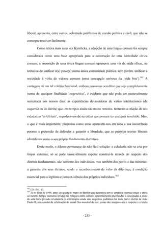 - 235 -
liberal, apresenta, entre outros, sobretudo problemas de coesão política e civil, que não se
consegue resolver facilmente.
Como releva mais uma vez Kymlicka, a adopção de uma língua comum foi sempre
considerada como uma base apropriada para a construção de uma identidade cívica
comum; a promoção de uma única língua comum representa uma via de saída eficaz, na
tentativa de unificar o(s) povo(s) numa única comunidade política, sem porém, unificar a
sociedade à volta de valores comuns (uma concepção unìvoca da „vida boa‟).562
A
vantagem de um tal critério funcional, embora possamos acreditar que seja completamente
isenta de qualquer finalidade „eugenética‟, é evidente que não pode ser razoavelmente
sustentada nos nossos dias: as experiências devastadoras de vários totalitarismos (de
esquerda ou de direita) que, em tempos ainda não muito remotos, tentaram a criação de tais
cidadanias „artificiais‟, impedem-nos de acreditar que possam ter qualquer resultado. Mas,
o que é mais importante, propostas como estas aparecem-nos em toda a sua incoerência
perante a pretensão de defender e garantir a liberdade, que as próprias teorias liberais
identificam como o seu próprio fundamento distintivo.
Deste modo, o dilema permanece de não fácil solução: a cidadania não se cria por
forças externas; só se pode razoavelmente esperar construí-la através do respeito dos
direitos fundamentais, não somente dos indivíduos, mas também dos povos e das minorias;
a garantia dos seus direitos, sendo o reconhecimento do valor da diferença, é condição
essencial para a legítima e justa existência dos próprios indivíduos.563
562
Cfr. Ibi.: 13.
563
Já no final de 1988, antes da queda do muro de Berlim que desenhou novos cenários internacionais e abriu
ao mesmo tempo inúmeras feridas nas relações entre culturas aparentemente pacificadas e conciliadas à custa
de uma forte pressão niveladora, já em tempos ainda não suspeitos podíamos ler num breve escrito de João
Paulo II, em ocasião da celebração do anual Dia mundial da paz, como são inseparáveis o respeito e a tutela
 