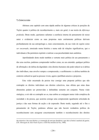 - 236 -
7. CONCLUSÃO
Abrimos este capítulo com uma rápida análise de algumas críticas às posições de
Taylor quanto à política do reconhecimento e, mais em geral, à sua teoria da diferença
profunda. Deste modo, queríamos salientar a coerência interna do pensamento do nosso
autor e evidenciar como as suas propostas mais estritamente políticas derivam
profundamente da sua antropologia e, mais concretamente, da sua visão do sujeito como
ser encarnado, enraizado numa história e numa rede de relações significativas, que o
individuam e lhe permitem exprimir e realizar a sua peculiaridade mais autêntica.
Aprofundando deste modo também a vertente mais política do seu pensamento e
dos seus escritos, pudemos compreender melhor como, no seu entender, qualquer política
de afirmação e de defesa da dignidade e dos direitos humanos não pode reduzir-se à defesa
dos indivíduos, mas envolve sempre a compreensão, o acolhimento e a defesa também do
contexto cultural no qual as pessoas vivem, agem e partilham anseios e projectos.
Esta visão encarnada da pessoa traz consigo uma proposta política que não
contrapõe os direitos individuais aos direitos colectivos, mas afirma que estas duas
dimensões podem ser promovidas e defendidas somente em conjunto. Numa visão
sinérgica, o nós não se contrapõe ao eu, mas ambos se conjugam numa visão complexa da
sociedade e da pessoa, que acarreta consigo uma compreensão igualmente articulada da
justiça e das suas formas de acção e de expressão. Deste modo, seguindo até o fim o
pensamento de Taylor, podemos afirmar que não haverá verdadeira política do
reconhecimento sem assegurar concretamente também o reconhecimento dos direitos
das minorias e dos seus direitos e a construção de uma paz duradoira e que não se limite à ausência de guerra.
(Cfr. Mensagem de João Paulo II para o XXII Dia mundial da Paz, 1988).
 