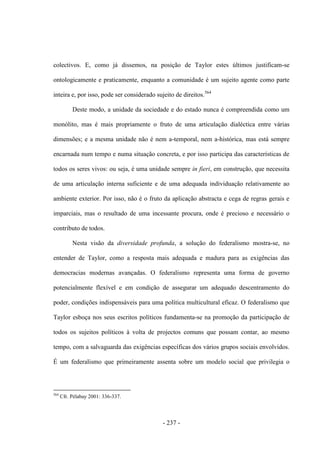 - 237 -
colectivos. E, como já dissemos, na posição de Taylor estes últimos justificam-se
ontologicamente e praticamente, enquanto a comunidade é um sujeito agente como parte
inteira e, por isso, pode ser considerado sujeito de direitos.564
Deste modo, a unidade da sociedade e do estado nunca é compreendida como um
monólito, mas é mais propriamente o fruto de uma articulação dialéctica entre várias
dimensões; e a mesma unidade não é nem a-temporal, nem a-histórica, mas está sempre
encarnada num tempo e numa situação concreta, e por isso participa das características de
todos os seres vivos: ou seja, é uma unidade sempre in fieri, em construção, que necessita
de uma articulação interna suficiente e de uma adequada individuação relativamente ao
ambiente exterior. Por isso, não é o fruto da aplicação abstracta e cega de regras gerais e
imparciais, mas o resultado de uma incessante procura, onde é precioso e necessário o
contributo de todos.
Nesta visão da diversidade profunda, a solução do federalismo mostra-se, no
entender de Taylor, como a resposta mais adequada e madura para as exigências das
democracias modernas avançadas. O federalismo representa uma forma de governo
potencialmente flexível e em condição de assegurar um adequado descentramento do
poder, condições indispensáveis para uma política multicultural eficaz. O federalismo que
Taylor esboça nos seus escritos políticos fundamenta-se na promoção da participação de
todos os sujeitos políticos à volta de projectos comuns que possam contar, ao mesmo
tempo, com a salvaguarda das exigências específicas dos vários grupos sociais envolvidos.
É um federalismo que primeiramente assenta sobre um modelo social que privilegia o
564
Cfr. Pélabay 2001: 336-337.
 