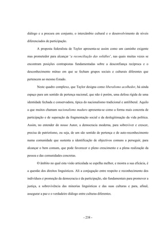 - 238 -
diálogo e a procura em conjunto, o intercâmbio cultural e o desenvolvimento de níveis
diferenciados de participação.
A proposta federalista de Taylor apresenta-se assim como um caminho exigente
mas prometedor para alcançar „a reconciliação das solidões‟, nas quais muitas vezes se
encontram posições contrapostas fundamentadas sobre a desconfiança recíproca e o
desconhecimento mútuo em que se fecham grupos sociais e culturais diferentes que
pertencem ao mesmo Estado.
Neste quadro complexo, que Taylor designa como liberalismo acolhedor, há ainda
espaço para um sentido de pertença nacional, que não é porém, uma defesa rígida de uma
identidade fechada e conservadora, típica do nacionalismo tradicional e antiliberal. Aquilo
a que muitos chamam nacionalismo maduro apresenta-se como a forma mais concreta de
participação e de superação da fragmentação social e da deslegitimação da vida política.
Assim, no entender do nosso Autor, a democracia moderna, para sobreviver e crescer,
precisa de patriotismo, ou seja, de um são sentido de pertença e de auto-reconhecimento
numa comunidade que sustenta a identificação de objectivos comuns a perseguir, para
alcançar o bem comum, que pode favorecer o pleno crescimento e a plena realização da
pessoa e das comunidades concretas.
O âmbito no qual esta visão articulada se espelha melhor, e mostra a sua eficácia, é
a questão dos direitos linguísticos. Ali a conjugação entre respeito e reconhecimento dos
indivíduos e promoção da democracia e da participação, são fundamentais para promover a
justiça, a sobrevivência das minorias linguísticas e das suas culturas e para, afinal,
assegurar a paz e o verdadeiro diálogo entre culturas diferentes.
 