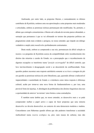 - 239 -
Analisando, por outro lado, as propostas liberais, e nomeadamente os últimos
contributos de Kymlicka, notámos uma sua aproximação a estas propostas mais moderadas
e articuladas, embora as premissas teóricas permaneçam não modificadas. Se, portanto, o
debate que contrapôs comunitaristas e liberais até a década de noventa parece abrandado, a
sensação que permanece é que se vai afirmando no terreno das propostas políticas um
pragmatismo ainda mais evidente e perigoso, no nosso entender, que impede um diálogo
verdadeiro e amplo entre mundivisões profundamente contrastantes.
Deste modo, embora se compreenda a sua raiz, permanecem de difícil solução os
receios e as perguntas de Kymlicka acerca da compatibilidade entre reconhecimento dos
direitos das minorias e coesão do Estado; ou a preocupação que o reconhecimento de
algumas excepções se transforme numa “posição escorregadia” de difìcil controlo, que
leve inevitavelmente à desagregação social e ao descontrole da conflituosidade. Estas
questões podem encontrar uma resposta satisfatória somente se se tiver a coragem de pôr
em questão as premissas teóricas de certo liberalismo, que, querendo afirmar a indiscutível
imparcialidade e neutralidade do Estado e a tolerância como única resposta à diferença
cultural, acaba por tornar-se uma nova forma de fundamentalismo e, por isso, uma
provável fonte de injustiça. A abordagem da problemática dos direitos linguísticos deu-nos
a oportunidade de entrever „no terreno‟ estes limites e estas contradições.
É também neste âmbito que, no nosso entender, se desenvolve mais e se pode
compreender melhor o papel activo e capaz de fazer propostas que uma minoria
desenvolve ou deveria desenvolver, no contexto de uma democracia moderna e madura.
Concordamos com Habermas quando afirma que não podemos transformar a sociedade
multicultural numa reserva ecológica ou, pior, num museu de culturas; mas não
 