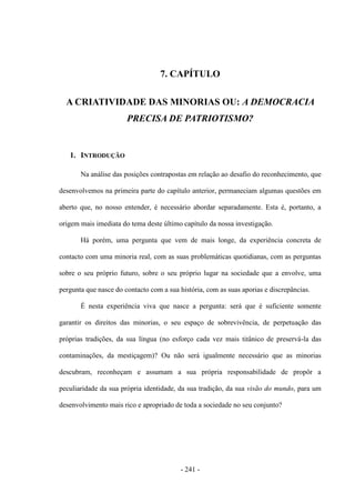 - 241 -
7. CAPÍTULO
A CRIATIVIDADE DAS MINORIAS OU: A DEMOCRACIA
PRECISA DE PATRIOTISMO?
1. INTRODUÇÃO
Na análise das posições contrapostas em relação ao desafio do reconhecimento, que
desenvolvemos na primeira parte do capítulo anterior, permaneciam algumas questões em
aberto que, no nosso entender, é necessário abordar separadamente. Esta é, portanto, a
origem mais imediata do tema deste último capítulo da nossa investigação.
Há porém, uma pergunta que vem de mais longe, da experiência concreta de
contacto com uma minoria real, com as suas problemáticas quotidianas, com as perguntas
sobre o seu próprio futuro, sobre o seu próprio lugar na sociedade que a envolve, uma
pergunta que nasce do contacto com a sua história, com as suas aporias e discrepâncias.
É nesta experiência viva que nasce a pergunta: será que é suficiente somente
garantir os direitos das minorias, o seu espaço de sobrevivência, de perpetuação das
próprias tradições, da sua língua (no esforço cada vez mais titânico de preservá-la das
contaminações, da mestiçagem)? Ou não será igualmente necessário que as minorias
descubram, reconheçam e assumam a sua própria responsabilidade de propôr a
peculiaridade da sua própria identidade, da sua tradição, da sua visão do mundo, para um
desenvolvimento mais rico e apropriado de toda a sociedade no seu conjunto?
 