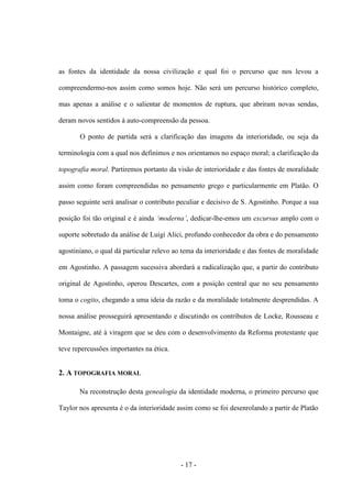 - 17 -
as fontes da identidade da nossa civilização e qual foi ο percurso que nos levou a
compreendermo-nos assim como somos hoje. Não será um percurso histórico completo,
mas apenas a análise e ο salientar de momentos de ruptura, que abriram novas sendas,
deram novos sentidos à auto-compreensão da pessoa.
O ponto de partida será a clarificação das imagens da interioridade, ou seja da
terminologia com a qual nos definimos e nos orientamos no espaço moral; a clarificação da
topografia moral. Partiremos portanto da visão de interioridade e das fontes de moralidade
assim como foram compreendidas no pensamento grego e particularmente em Platão. Ο
passo seguinte será analisar ο contributo peculiar e decisivo de S. Agostinho. Porque a sua
posição foi tão original e é ainda „moderna‟, dedicar-lhe-emos um excursus amplo com ο
suporte sobretudo da análise de Luigi Alici, profundo conhecedor da obra e do pensamento
agostiniano, ο qual dá particular relevo ao tema da interioridade e das fontes de moralidade
em Agostinho. A passagem sucessiva abordará a radicalização que, a partir do contributo
original de Agostinho, operou Descartes, com a posição central que no seu pensamento
toma ο cogito, chegando a uma ideia da razão e da moralidade totalmente desprendidas. A
nossa análise prosseguirá apresentando e discutindo os contributos de Locke, Rousseau e
Montaigne, até à viragem que se deu com o desenvolvimento da Reforma protestante que
teve repercussões importantes na ética.
2. A TOPOGRAFIA MORAL
Na reconstrução desta genealogia da identidade moderna, o primeiro percurso que
Taylor nos apresenta é ο da interioridade assim como se foi desenrolando a partir de Platão
 