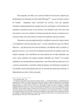 - 242 -
Estas perguntas, em síntese, são o pano de fundo da nossa procura e daquilo que,
parafraseando uma afirmação do ainda cardinal Ratzinger565
– que por seu lado a retirava
de Toynbee – designamos como criatividade das minorias. Com esta expressão
entendemos designar propriamente um papel mais activo, participativo e não meramente de
autodefesa, assumido por parte de uma minoria. Uma perspectiva que evoca uma visão
mais positiva e activa de si próprias e do futuro por parte das minorias, sem deixar de ser,
ao mesmo tempo, uma visão realista e consciente dos problemas concretos existentes.
Encontramos uma preocupação paralela e semelhante na procura de alguns autores
e investigadores na área da psicologia social – os mais conhecidos dos quais são Tajfel e
Moscovici – que desenvolvem uma série de hipóteses e de reflexões sobre a evolução e o
papel das minorias activas (como eles as definem) nos processos de mudança social e nas
relações intergrupo. Esta coincidência não casual pareceu-nos um dado importante, que
valia a pena confrontar com algumas posições defendidas por Taylor,566
em relação
sobretudo à sua valoração positiva do patriotismo, como forma ainda necessária para viver
e realizar concretamente o necessário sentido de pertença; uma democracia avançada, no
seu entender, precisa desta pertença para não ser esvaziada por dentro pelo atomismo e a
fragmentação, que cada vez mais a ameaçam.
565
Cfr. Ratzinger 2001: 174.
566
A primeira convergência entre estes dois mundos teóricos – o da filosofia política e, nomeadamente, do
pensamento de Taylor, e o da psicologia social, parece-nos poder-se resumir na afirmação de um psicólogo
social francês, J.-P. Codol, quando, analisando o contexto cultural no qual se desenvolveram estes estudos
pioneiros sobre as minorias activas, releva que “The dream of unity was born in Europe, a continent
exploded and torn by many wars, where in many nations the foundations of unity were still fragile or hardly
established, where empires began to break up under the pressures of new forms of nationalism. This dream,
which also affected social psychology, found its real expression in the United States, where the discipline
was exported, found its new roots and its prodigious development. The ideology of the „melting pot‟ became
the crucible in which all differences of race, class, religion and birth were to be dissolved and the new
human being was to be born.”(J.-P. Codol 1984: 314).
 