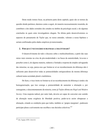 - 243 -
Deste modo iremos focar, na primeira parte deste capítulo, quais são os termos da
questão donde partimos; daremos conta a seguir, de maneira necessariamente resumida, do
contributo e dos dados extraídos dos estudos no âmbito da psicologia social, e de algumas
conclusões às quais estes investigadores chegam. Na última parte desenvolveremos os
aspectos do pensamento de Taylor que, no nosso entender, valoram a nossa hipótese e
seriam confirmados pelos dados empíricos já mencionados.
2. POR QUE É NECESSÁRIO SUBLINHAR A CRIATIVIDADE?
O desenvolvimento de todo o discurso sobre o multiculturalismo, a partir das suas
raízes mais remotas na crise da pós-modernidade e na busca da autenticidade, leva-nos a
perceber como é, de alguma maneira, redutora e limitada a resposta da simples salvaguarda
das minorias; ou seja, parece-nos que limitar-se só ao reconhecimento da diferença não é
suficiente para desenvolver todas as potencialidades enriquecedoras da mesma diferença
cultural numa sociedade plural e multiétnica.
De facto, o risco ínsito no limitar-se só ao reconhecimento da diferença é ainda o da
homogeneização, que traz consigo a potencialidade de aumentar a alienação e, por
conseguinte, o descontentamento da minoria, como já Taylor afirma em Hegel and Modern
Society. Uma resposta radical, por outro lado, deveria ser capaz de converter este sentido
de alienação numa exigência de liberdade positiva; poder-se-ia assim ultrapassar a
alienação, criando as condições para que todos, também os „grupos marginais‟, pudessem
participar plena e activamente nas escolhas e nas decisões colectivas.567
567
Cfr. Taylor 1979: 114-115.
 