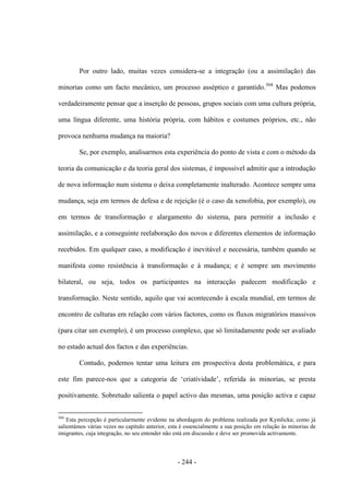 - 244 -
Por outro lado, muitas vezes considera-se a integração (ou a assimilação) das
minorias como um facto mecânico, um processo asséptico e garantido.568
Mas podemos
verdadeiramente pensar que a inserção de pessoas, grupos sociais com uma cultura própria,
uma língua diferente, uma história própria, com hábitos e costumes próprios, etc., não
provoca nenhuma mudança na maioria?
Se, por exemplo, analisarmos esta experiência do ponto de vista e com o método da
teoria da comunicação e da teoria geral dos sistemas, é impossível admitir que a introdução
de nova informação num sistema o deixa completamente inalterado. Acontece sempre uma
mudança, seja em termos de defesa e de rejeição (é o caso da xenofobia, por exemplo), ou
em termos de transformação e alargamento do sistema, para permitir a inclusão e
assimilação, e a conseguinte reelaboração dos novos e diferentes elementos de informação
recebidos. Em qualquer caso, a modificação é inevitável e necessária, também quando se
manifesta como resistência à transformação e à mudança; e é sempre um movimento
bilateral, ou seja, todos os participantes na interacção padecem modificação e
transformação. Neste sentido, aquilo que vai acontecendo à escala mundial, em termos de
encontro de culturas em relação com vários factores, como os fluxos migratórios massivos
(para citar um exemplo), é um processo complexo, que só limitadamente pode ser avaliado
no estado actual dos factos e das experiências.
Contudo, podemos tentar uma leitura em prospectiva desta problemática, e para
este fim parece-nos que a categoria de „criatividade‟, referida às minorias, se presta
positivamente. Sobretudo salienta o papel activo das mesmas, uma posição activa e capaz
568
Esta percepção é particularmente evidente na abordagem do problema realizada por Kymlicka; como já
salientámos várias vezes no capítulo anterior, esta é essencialmente a sua posição em relação às minorias de
imigrantes, cuja integração, no seu entender não está em discussão e deve ser promovida activamente.
 