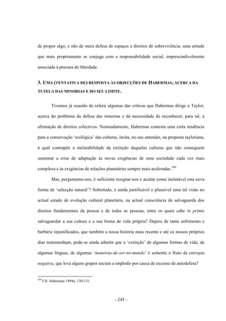 - 245 -
de propor algo, e não de mera defesa de espaços e direitos de sobrevivência; uma atitude
que mais propriamente se conjuga com a responsabilidade social, imprescindivelmente
associada à procura de liberdade.
3. UMA (TENTATIVA DE) RESPOSTA ÀS OBJECÇÕES DE HABERMAS, ACERCA DA
TUTELA DAS MINORIAS E DO SEU LIMITE.
Tivemos já ocasião de referir algumas das críticas que Habermas dirige a Taylor,
acerca do problema da defesa das minorias e da necessidade de reconhecer, para tal, a
afirmação de direitos colectivos. Nomeadamente, Habermas contesta uma certa tendência
para a conservação „ecológica‟ das culturas, ìnsita, no seu entender, na proposta tayloriana,
à qual contrapõe a inelutabilidade da extinção daquelas culturas que não conseguem
sustentar a crise de adaptação às novas exigências de uma sociedade cada vez mais
complexa e às exigências de relações planetárias sempre mais aceleradas.569
Mas, perguntamo-nos, é suficiente resignar-nos e aceitar como inelutável esta nova
forma de „selecção natural‟? Sobretudo, é ainda justificável e plausìvel uma tal visão no
actual estado de evolução cultural planetária, na actual consciência da salvaguarda dos
direitos fundamentais da pessoa e de todas as pessoas, entre os quais cabe in primis
salvaguardar a sua cultura e a sua forma de vida própria? Depois de tanto sofrimento e
barbárie injustificados, que também a nossa história mais recente e até os nossos próprios
dias testemunham, pode-se ainda admitir que a „extinção‟ de algumas formas de vida, de
algumas línguas, de algumas „maneiras-de-ser-no-mundo‟ é somente o fruto da entropia
negativa, que leva alguns grupos sociais a implodir por causa de excesso de autodefesa?
569
Cfr. Habermas 1994a: 130-131.
 