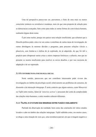 - 246 -
Uma tal perspectiva parece-nos ser, porventura, o fruto de uma mais ou menos
consciente renúncia ou resistência à mudança, mais do que uma proposta de solução para
as democracias avançadas, bem como para todas as outras formas de convivência humana,
realmente dignas deste nome.
É por estas razões, porque nos parece uma solução insuficiente, que achamos que a
filosofia política pode e deve ter em conta o contributo de outras áreas de investigação, de
outras abordagens às mesmas dúvidas e perguntas, para procurar soluções viáveis e
plausíveis, sem limitar-se à defesa do já explorado, do já adquirido, do que foi útil e
propício para ultrapassar outras crises e outros impasses históricos e culturais, mas que no
presente se mostra insuficiente para resolver os novos desafios, e por isso necessita de
adaptação e de ser repensado.
3.1 O CONTRIBUTO DA PSICOLOGIA SOCIAL
Neste sentido, parece-nos que um contributo interessante pode vir-nos das
investigações no âmbito da psicologia social, relativamente aos problemas do consenso, da
dissensão e da interacção intergrupo. É neste contexto que alguns autores, como Moscovici
ou Tajfel entre muitos, falam de „minorias activas‟ e procuram dar conta da complexidade
das relações inter-humanas, e entre mundos culturais diferentes.
3.1.1 TAJFEL E O FUTURO DAS MINORIAS ENTRE FUSÃO E ISOLAMENTO
Partindo da observação da realidade, bem como das conclusões de vários estudos
levados a cabo no âmbito das relações intergrupo, Tajfel sublinha como, em muitos casos,
se chega a uma situação de statu quo, uma resistência parcial, em que à imagem negativa e
 