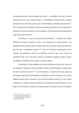 - 247 -
menosprezada que as minorias recebem do exterior – o estereótipo social que a maioria
eventualmente cria e que a minoria assume – se contrapõem as relações sociais e culturais
que persistem no interior do grupo e que, em certa medida, constituem uma protecção.570
Mas é exactamente no equilíbrio precário desta balança psicológica e social que reside o
problema do futuro das minorias. Ou seja, pergunta-se Tajfel, durante quanto tempo poderá
durar esta resistência parcial?
“As minorias (…) que vivem neste ponto intermédio (…), dispõem dum número
limitado de soluções psicológicas para os seus problemas de respeito próprio e de
dignidade humana. Algumas destas soluções, pelo menos por agora e num futuro próximo,
não são pura e simplesmente realistas.”571
Este Autor refere-se nomeadamente a duas
soluções, que poderíamos colocar num hipotético continuum, que vai do extremo da
assimilação total, até ao outro pólo extremo do completo isolamento cultural, social e
psicológico em relação aos outros grupos e às outras culturas.
A assimilação, a fusão completa e total com a sociedade envolvente, não é possível,
no entender de Tajfel, por causa das próprias atitudes de discriminação e de preconceito
das quais as minorias são alvo;572
por outras palavras, é a própria maioria que, através da
sua categorização social e da elaboração do estereótipo da cultura minoritária, precisa dela,
dalguma maneira, para se identificar como cultura maioritária, superior; por isso, embora
intolerante em relação à cultura minoritária, não ambiciona assimilá-la, fundi-la na sua
própria. Este mecanismo é ainda mais evidente e potente em épocas de crise e de transição,
570
Cfr. Tajfel (1981) 1983: 373.
571
Tajfel (1981) 1983: 373-374.
572
Cfr. Ibi: 373-374.
 