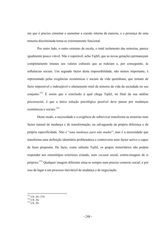 - 248 -
em que é preciso cimentar e aumentar a coesão interna da maioria, e a presença de uma
minoria discriminada torna-se extremamente funcional.
Por outro lado, o outro extremo da escala, o total isolamento das minorias, parece
igualmente pouco viável. Não é esperável, acha Tajfel, que as novas gerações permaneçam
completamente imunes aos valores culturais que as rodeiam e, por conseguinte, às
influências sociais. Um segundo factor desta impossibilidade, não menos importante, é
representado pelas exigências económicas e sociais da vida quotidiana, que tornam de
facto impossível e indesejável o afastamento total da minoria da vida da sociedade no seu
conjunto.573
É assim que a conclusão à qual chega Tajfel, no final da sua análise
psicossocial, é que a única solução psicológica possível deve passar por mudanças
económicas e sociais.574
Deste modo, a necessidade e a exigência de sobreviver transforma as minorias num
factor natural de mudança e de transformação, na salvaguarda da própria diferença e da
própria especificidade. Não é “uma mudança para não mudar”, mas é a necessidade que
transforma uma definição identitária problemática e controversa num factor activo e capaz
de fazer propostas. De facto, como salienta Tajfel, os grupos minoritários não podem
responder aos estereótipos exteriores criando, num vacuum social, contra-imagens de si
próprios.575
Qualquer imagem diferente situa-se sempre num preciso contexto social, e por
isso dá lugar a um processo inevitável de mudança e de negociação.
573
Cfr. Ibi: 374.
574
Cfr. Ibi.
575
Cfr. Ibi.
 