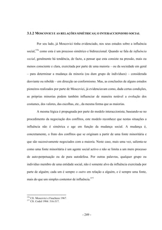 - 249 -
3.1.2 MOSCOVICI E AS RELAÇÕES SIMÉTRICAS; O INTERACCIONISMO SOCIAL
Por seu lado, já Moscovici tinha evidenciado, nos seus estudos sobre a influência
social,576
como esta é um processo simétrico e bidireccional. Quando se fala de influência
social, geralmente há tendência, de facto, a pensar que esta consiste na pressão, mais ou
menos consciente e clara, exercitada por parte de uma maioria – ou da sociedade em geral
– para determinar a mudança da minoria (ou dum grupo de indivíduos) – considerada
desviante ou rebelde – em direcção ao conformismo. Mas, as conclusões de alguns estudos
pioneiros realizados por parte de Moscovici, já evidenciavam como, dada certas condições,
as próprias minorias podem também influenciar de maneira notável a evolução dos
costumes, dos valores, das escolhas, etc., da mesma forma que as maiorias.
A mesma lógica é propugnada por parte do modelo interaccionista; baseando-se no
procedimento da negociação dos conflitos, este modelo reconhece que nestas situações a
influência não é simétrica e age em função da mudança social. A mudança é,
concretamente, o fruto dos conflitos que se originam a partir de uma fonte minoritária e
que são sucessivamente negociados com a maioria. Neste caso, mais uma vez, salienta-se
como uma fonte minoritária é um agente social activo e não se limita a um mero processo
de auto-perpetuação ou de pura autodefesa. Por outras palavras, qualquer grupo ou
indivíduo membro de uma entidade social, não é somente alvo da influência exercitada por
parte de alguém; cada um é sempre o outro em relação a alguém, e é sempre uma fonte,
mais do que um simples contentor de influência.577
576
Cfr. Moscovici e Faucheux 1967.
577
Cfr. Codol 1984: 316-317.
 