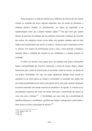 - 250 -
Nesta perspectiva, é ainda da salientar que a influência da minoria não diz respeito
somente ao conteúdo das novas respostas adquiridas, mas, em termos de interacção, a
mudança opera-se também, ou primeiramente, nas regras da negociação e da
regulamentação social, que a própria mudança implica.578
Isto quer dizer que, quando
falamos de processos de mudança não nos referimos unicamente à mudança do conteúdo
das crenças, das categorias sociais ou das ideias, mas qualquer mudança antes de mais
implica uma transformação que envolve as regras e a forma na qual as interacções sociais
se realizam. Este aspecto da transformação social é, aliás, o mais profundo e duradoiro,
enquanto afecta a realidade das relações no seu fundamento e a própria estrutura da
sociedade.
O influxo da minoria, como agente activo de mudança está, porém, intimamente
ligado à permeabilidade das fronteiras relacionais e sociais da mesma. Muitos estudos
demonstram que a acção da minoria pode ser percebida e pode ter sucesso, em função da
sua própria flexibilidade. Ou seja, um grupo rigidamente fechado numa atitude de
autodefesa ou de crítica áspera em relação à comunidade e à sociedade mais ampla, não
tem muitas possibilidades de ser aceite como agente activo; antes pelo contrário, despertará
na maioria sobretudo uma atitude simétrica de autodefesa e de rejeição. É evidente que as
desconfianças recíprocas não criam um terreno fértil para a reconciliação dos pontos de
vista, nem para o diálogo.579
A flexibilidade, por outro lado, dá a possibilidade de
equilibrar diferenças e semelhanças, equilíbrio que mitiga a contraposição e pode ajudar a
fazer escutar as razões e motivações da minoria.580
578
Cfr. Mugny 1984: 510.
579
Cfr. Ibi.
580
Cfr. Ibi.
 