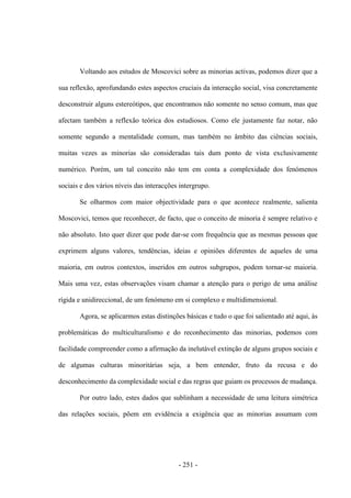 - 251 -
Voltando aos estudos de Moscovici sobre as minorias activas, podemos dizer que a
sua reflexão, aprofundando estes aspectos cruciais da interacção social, visa concretamente
desconstruir alguns estereótipos, que encontramos não somente no senso comum, mas que
afectam também a reflexão teórica dos estudiosos. Como ele justamente faz notar, não
somente segundo a mentalidade comum, mas também no âmbito das ciências sociais,
muitas vezes as minorias são consideradas tais dum ponto de vista exclusivamente
numérico. Porém, um tal conceito não tem em conta a complexidade dos fenómenos
sociais e dos vários níveis das interacções intergrupo.
Se olharmos com maior objectividade para o que acontece realmente, salienta
Moscovici, temos que reconhecer, de facto, que o conceito de minoria é sempre relativo e
não absoluto. Isto quer dizer que pode dar-se com frequência que as mesmas pessoas que
exprimem alguns valores, tendências, ideias e opiniões diferentes de aqueles de uma
maioria, em outros contextos, inseridos em outros subgrupos, podem tornar-se maioria.
Mais uma vez, estas observações visam chamar a atenção para o perigo de uma análise
rígida e unidireccional, de um fenómeno em si complexo e multidimensional.
Agora, se aplicarmos estas distinções básicas e tudo o que foi salientado até aqui, às
problemáticas do multiculturalismo e do reconhecimento das minorias, podemos com
facilidade compreender como a afirmação da inelutável extinção de alguns grupos sociais e
de algumas culturas minoritárias seja, a bem entender, fruto da recusa e do
desconhecimento da complexidade social e das regras que guiam os processos de mudança.
Por outro lado, estes dados que sublinham a necessidade de uma leitura simétrica
das relações sociais, põem em evidência a exigência que as minorias assumam com
 