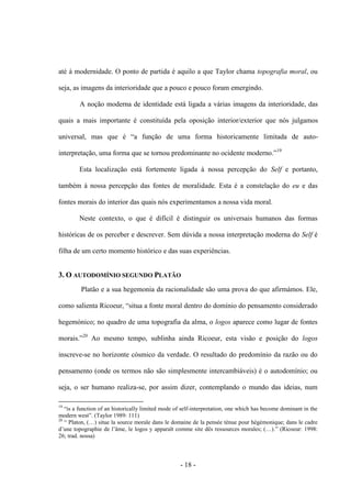 - 18 -
até à modernidade. O ponto de partida é aquilo a que Taylor chama topografia moral, ou
seja, as imagens da interioridade que a pouco e pouco foram emergindo.
A noção moderna de identidade está ligada a várias imagens da interioridade, das
quais a mais importante é constituída pela oposição interior/exterior que nós julgamos
universal, mas que é “a função de uma forma historicamente limitada de auto-
interpretação, uma forma que se tornou predominante no ocidente moderno.”19
Esta localização está fortemente ligada à nossa percepção do Self e portanto,
também à nossa percepção das fontes de moralidade. Esta é a constelação do eu e das
fontes morais do interior das quais nós experimentamos a nossa vida moral.
Neste contexto, o que é difícil é distinguir os universais humanos das formas
históricas de os perceber e descrever. Sem dúvida a nossa interpretação moderna do Self é
filha de um certo momento histórico e das suas experiências.
3. O AUTODOMÍNIO SEGUNDO PLATÃO
Platão e a sua hegemonia da racionalidade são uma prova do que afirmámos. Ele,
como salienta Ricoeur, “situa a fonte moral dentro do domìnio do pensamento considerado
hegemónico; no quadro de uma topografia da alma, o logos aparece como lugar de fontes
morais.”20
Ao mesmo tempo, sublinha ainda Ricoeur, esta visão e posição do logos
inscreve-se no horizonte cósmico da verdade. O resultado do predomínio da razão ou do
pensamento (onde os termos não são simplesmente intercambiáveis) é o autodomínio; ou
seja, ο ser humano realiza-se, por assim dizer, contemplando ο mundo das ideias, num
19
“is a function of an historically limited mode of self-interpretation, one which has become dominant in the
modern west”. (Taylor 1989: 111)
20
“ Platon, (…) situe la source morale dans le domaine de la pensée ténue pour hégémonique; dans le cadre
d‟une topographie de l‟âme, le logos y apparaît comme site dês ressources morales; (…).” (Ricoeur: 1998:
26; trad. nossa)
 
