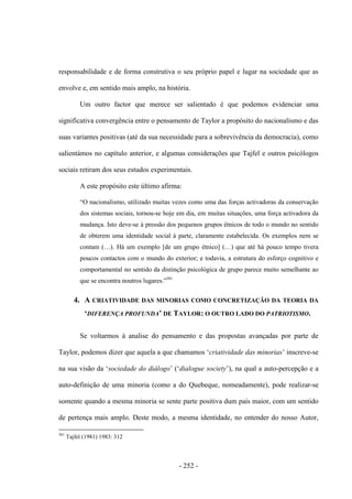 - 252 -
responsabilidade e de forma construtiva o seu próprio papel e lugar na sociedade que as
envolve e, em sentido mais amplo, na história.
Um outro factor que merece ser salientado é que podemos evidenciar uma
significativa convergência entre o pensamento de Taylor a propósito do nacionalismo e das
suas variantes positivas (até da sua necessidade para a sobrevivência da democracia), como
salientámos no capítulo anterior, e algumas considerações que Tajfel e outros psicólogos
sociais retiram dos seus estudos experimentais.
A este propósito este último afirma:
“O nacionalismo, utilizado muitas vezes como uma das forças activadoras da conservação
dos sistemas sociais, tornou-se hoje em dia, em muitas situações, uma força activadora da
mudança. Isto deve-se à pressão dos pequenos grupos étnicos de todo o mundo no sentido
de obterem uma identidade social à parte, claramente estabelecida. Os exemplos nem se
contam (…). Há um exemplo [de um grupo étnico] (…) que até há pouco tempo tivera
poucos contactos com o mundo do exterior; e todavia, a estrutura do esforço cognitivo e
comportamental no sentido da distinção psicológica de grupo parece muito semelhante ao
que se encontra noutros lugares.”581
4. A CRIATIVIDADE DAS MINORIAS COMO CONCRETIZAÇÃO DA TEORIA DA
„DIFERENÇA PROFUNDA‟ DE TAYLOR: O OUTRO LADO DO PATRIOTISMO.
Se voltarmos à analise do pensamento e das propostas avançadas por parte de
Taylor, podemos dizer que aquela a que chamamos „criatividade das minorias‟ inscreve-se
na sua visão da „sociedade do diálogo‟ („dialogue society‟), na qual a auto-percepção e a
auto-definição de uma minoria (como a do Quebeque, nomeadamente), pode realizar-se
somente quando a mesma minoria se sente parte positiva dum país maior, com um sentido
de pertença mais amplo. Deste modo, a mesma identidade, no entender do nosso Autor,
581
Tajfel (1981) 1983: 312
 
