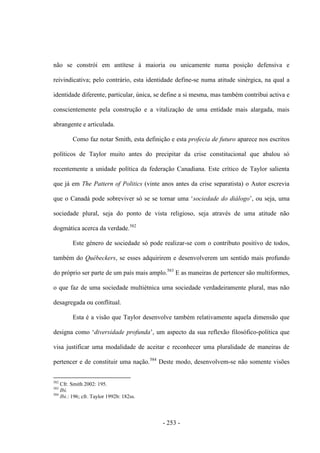 - 253 -
não se constrói em antítese à maioria ou unicamente numa posição defensiva e
reivindicativa; pelo contrário, esta identidade define-se numa atitude sinérgica, na qual a
identidade diferente, particular, única, se define a si mesma, mas também contribui activa e
conscientemente pela construção e a vitalização de uma entidade mais alargada, mais
abrangente e articulada.
Como faz notar Smith, esta definição e esta profecia de futuro aparece nos escritos
políticos de Taylor muito antes do precipitar da crise constitucional que abalou só
recentemente a unidade política da federação Canadiana. Este crítico de Taylor salienta
que já em The Pattern of Politics (vinte anos antes da crise separatista) o Autor escrevia
que o Canadá pode sobreviver só se se tornar uma „sociedade do diálogo‟, ou seja, uma
sociedade plural, seja do ponto de vista religioso, seja através de uma atitude não
dogmática acerca da verdade.582
Este género de sociedade só pode realizar-se com o contributo positivo de todos,
também do Québeckers, se esses adquirirem e desenvolverem um sentido mais profundo
do próprio ser parte de um país mais amplo.583
E as maneiras de pertencer são multiformes,
o que faz de uma sociedade multiétnica uma sociedade verdadeiramente plural, mas não
desagregada ou conflitual.
Esta é a visão que Taylor desenvolve também relativamente aquela dimensão que
designa como „diversidade profunda‟, um aspecto da sua reflexão filosófico-política que
visa justificar uma modalidade de aceitar e reconhecer uma pluralidade de maneiras de
pertencer e de constituir uma nação.584
Deste modo, desenvolvem-se não somente visões
582
Cfr. Smith 2002: 195.
583
Ibi.
584
Ibi.: 196; cfr. Taylor 1992b: 182ss.
 