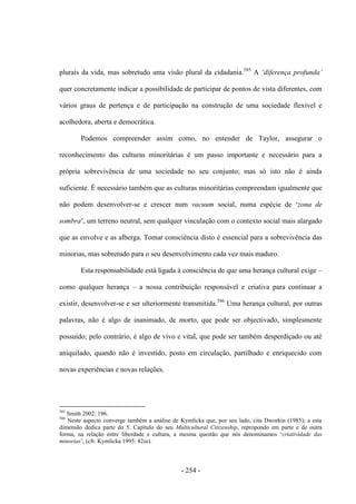 - 254 -
plurais da vida, mas sobretudo uma visão plural da cidadania.585
A „diferença profunda‟
quer concretamente indicar a possibilidade de participar de pontos de vista diferentes, com
vários graus de pertença e de participação na construção de uma sociedade flexível e
acolhedora, aberta e democrática.
Podemos compreender assim como, no entender de Taylor, assegurar o
reconhecimento das culturas minoritárias é um passo importante e necessário para a
própria sobrevivência de uma sociedade no seu conjunto; mas só isto não é ainda
suficiente. É necessário também que as culturas minoritárias compreendam igualmente que
não podem desenvolver-se e crescer num vacuum social, numa espécie de „zona de
sombra‟, um terreno neutral, sem qualquer vinculação com o contexto social mais alargado
que as envolve e as alberga. Tomar consciência disto é essencial para a sobrevivência das
minorias, mas sobretudo para o seu desenvolvimento cada vez mais maduro.
Esta responsabilidade está ligada à consciência de que uma herança cultural exige –
como qualquer herança – a nossa contribuição responsável e criativa para continuar a
existir, desenvolver-se e ser ulteriormente transmitida.586
Uma herança cultural, por outras
palavras, não é algo de inanimado, de morto, que pode ser objectivado, simplesmente
possuído; pelo contrário, é algo de vivo e vital, que pode ser também desperdiçado ou até
aniquilado, quando não é investido, posto em circulação, partilhado e enriquecido com
novas experiências e novas relações.
585
Smith 2002: 196.
586
Neste aspecto converge também a análise de Kymlicka que, por seu lado, cita Dworkin (1985); a esta
dimensão dedica parte do 5. Capítulo do seu Multicultural Citizenship, repropondo em parte e de outra
forma, na relação entre liberdade e cultura, a mesma questão que nós denominamos „criatividade das
minorias‟; (cfr. Kymlicka 1995: 82ss).
 