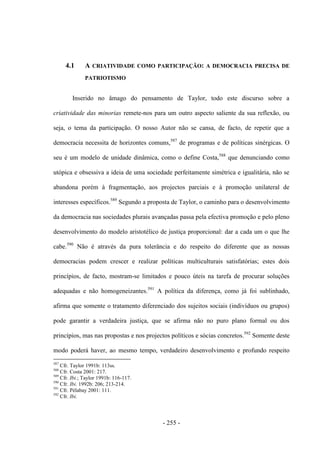 - 255 -
4.1 A CRIATIVIDADE COMO PARTICIPAÇÃO: A DEMOCRACIA PRECISA DE
PATRIOTISMO
Inserido no âmago do pensamento de Taylor, todo este discurso sobre a
criatividade das minorias remete-nos para um outro aspecto saliente da sua reflexão, ou
seja, o tema da participação. O nosso Autor não se cansa, de facto, de repetir que a
democracia necessita de horizontes comuns,587
de programas e de políticas sinérgicas. O
seu é um modelo de unidade dinâmica, como o define Costa,588
que denunciando como
utópica e obsessiva a ideia de uma sociedade perfeitamente simétrica e igualitária, não se
abandona porém à fragmentação, aos projectos parciais e à promoção unilateral de
interesses específicos.589
Segundo a proposta de Taylor, o caminho para o desenvolvimento
da democracia nas sociedades plurais avançadas passa pela efectiva promoção e pelo pleno
desenvolvimento do modelo aristotélico de justiça proporcional: dar a cada um o que lhe
cabe.590
Não é através da pura tolerância e do respeito do diferente que as nossas
democracias podem crescer e realizar políticas multiculturais satisfatórias; estes dois
princípios, de facto, mostram-se limitados e pouco úteis na tarefa de procurar soluções
adequadas e não homogeneizantes.591
A política da diferença, como já foi sublinhado,
afirma que somente o tratamento diferenciado dos sujeitos sociais (indivíduos ou grupos)
pode garantir a verdadeira justiça, que se afirma não no puro plano formal ou dos
princípios, mas nas propostas e nos projectos políticos e sócias concretos.592
Somente deste
modo poderá haver, ao mesmo tempo, verdadeiro desenvolvimento e profundo respeito
587
Cfr. Taylor 1991b: 113ss.
588
Cfr. Costa 2001: 217.
589
Cfr. Ibi.; Taylor 1991b: 116-117.
590
Cfr. Ibi. 1992b: 206; 213-214.
591
Cfr. Pélabay 2001: 111.
592
Cfr. Ibi.
 