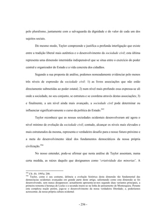 - 256 -
pelo pluralismo, juntamente com a salvaguarda da dignidade e do valor de cada um dos
sujeitos sociais.
Do mesmo modo, Taylor compreende e justifica a profunda interligação que existe
entre a tradição liberal mais autêntica e o desenvolvimento da sociedade civil; esta última
representa uma dimensão intermédia indispensável que se situa entre o exercício do poder
central e organizador do Estado e a vida concreta dos cidadãos.
Segundo a sua proposta de análise, podemos nomeadamente evidenciar pelo menos
três níveis de expressão da sociedade civil: 1) as livres associações que não estão
directamente submetidas ao poder estatal; 2) num nível mais profundo essa expressa-se ali
onde a sociedade, no seu conjunto, se estrutura e se coordena através destas associações; 3)
e finalmente, a um nível ainda mais avançado, a sociedade civil pode determinar ou
influenciar significativamente o curso da política do Estado.593
Taylor reconhece que as nossas sociedades ocidentais desenvolveram até agora o
nível mínimo de evolução da sociedade civil; contudo, alcançar os níveis mais elevados e
mais estruturados da mesma, representa o verdadeiro desafio para o nosso futuro próximo e
a meta do desenvolvimento ideal dos fundamentos democráticos da nossa própria
civilização.594
No nosso entender, pode-se afirmar que nesta análise de Taylor assentam, numa
certa medida, as raìzes daquilo que designamos como „criatividade das minorias‟. A
593
Cfr. Ibi. 1995a: 208.
594
Taylor, como é seu costume, delineia a evolução histórica desta dimensão tão fundamental das
democracias ocidentais avançadas em grande parte deste artigo, salientando como esta dimensão se foi
desenvolvendo, sem nunca desaparecer; actualmente apresenta-se-nos segundo duas variantes principais, a
primeira remonta à herança de Locke e a secunda insere-se na linha do pensamento de Montesquieu. Perante
esta complexa noção porém, joga-se o desenvolvimento da nossa verdadeira liberdade; e, poderíamos
acrescentar, da nossa própria cultura ocidental.
 