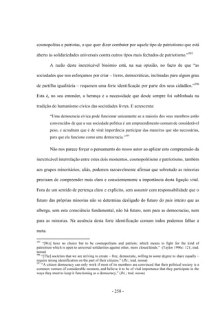 - 258 -
cosmopolitas e patriotas, o que quer dizer combater por aquele tipo de patriotismo que está
aberto às solidariedades universais contra outros tipos mais fechados de patriotismo.”595
A razão deste inextricável binómio está, na sua opinião, no facto de que “as
sociedades que nos esforçamos por criar – livres, democráticas, inclinadas para algum grau
de partilha igualitária – requerem uma forte identificação por parte dos seus cidadãos.”596
Esta é, no seu entender, a herança e a necessidade que desde sempre foi sublinhada na
tradição do humanismo cívico das sociedades livres. E acrescenta:
“Uma democracia cívica pode funcionar unicamente se a maioria dos seus membros estão
convencidos de que a sua sociedade politica é um empreendimento comum de considerável
peso, e acreditam que é de vital importância participar das maneiras que são necessárias,
para que ela funcione como uma democracia.”597
Não nos parece forçar o pensamento do nosso autor ao aplicar esta compreensão da
inextricável interrelação entre estes dois momentos, cosmopolitismo e patriotismo, também
aos grupos minoritários; aliás, podemos razoavelmente afirmar que sobretudo as minorias
precisam de compreender mais clara e conscientemente a importância desta ligação vital.
Fora de um sentido de pertença claro e explícito, sem assumir com responsabilidade que o
futuro das próprias minorias não se determina desligado do futuro do país inteiro que as
alberga, sem esta consciência fundamental, não há futuro, nem para as democracias, nem
para as minorias. Na ausência desta forte identificação comum todos podemos falhar a
meta.
595
“[We] have no choice but to be cosmopolitans and patriots; which means to fight for the kind of
patriotism which is open to universal solidarities against other, more closed kinds.” (Taylor 1996c: 121; trad.
nossa)
596
“[The] societies that we are striving to create – free, democratic, willing to some degree to share equally –
require strong identification on the part of their citizens.” (Ibi.; trad. nossa)
597
“A citizen democracy can only work if most of its members are convinced that their political society is a
common venture of considerable moment, and believe it to be of vital importance that they participate in the
ways they must to keep it functioning as a democracy.” (Ibi.; trad. nossa)
 