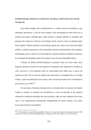 - 259 -
4.2 IDENTIDADE, PERTENÇA E CIDADANIA MUNDIAL: O PONTO DE VISTA DE M.
NUSSBAUM
Esta estreita ligação entre cosmopolitismo e o sentido concreto de pertença, a que
chamamos patriotismo, é, dito de outra maneira, uma necessidade de tornar flexíveis as
fronteiras do grupo, realidade para a qual chamam a atenção também os resultados das
pesquisas de campo no contexto da psicologia social, como já vimos na primeira parte
deste capítulo. Podemos portanto razoavelmente pensar que, antes de ser uma necessidade
política, o sentido de pertença a uma comunidade concreta é primeiramente uma exigência
antropológica, que se inscreve na necessidade de conciliar pertenças múltiplas no processo
de construção da identidade, tanto de um sujeito, como de uma comunidade inteira.
Contudo, no âmbito filosófico-político as posições sobre este tema estão muito
longe de encontrar um ponto de convergência. Um pequeno, mas significativo exemplo do
status questionis a este propósito pode ser representado pelo debate que se gerou em
meados dos anos ‟90 em torno da relação entre patriotismo e cosmopolitismo nos Estados
Unidos, a partir da publicação de um ensaio sobre este tema por parte de M. Nussbaum na
Boston Review em 1994.598
No seu ensaio, Nussbaum lamenta como se tornaram cada vez maiores nos Estados
Unidos as pressões na direcção do nacionalismo e como esta pressão se faz perigosa
sobretudo no âmbito da educação das novas gerações, cada vez mais incapazes de ter uma
visão e um conhecimento minimamente fundamentado de outras culturas e de outros
povos, para além dos seus próprios.
598
O inteiro debate, no qual participou também Taylor com o texto que citámos no parágrafo anterior (Why
Democracy Needs Patriotism), foi publicado por J. Cohen em 1996 com o título For Love of Country.
 