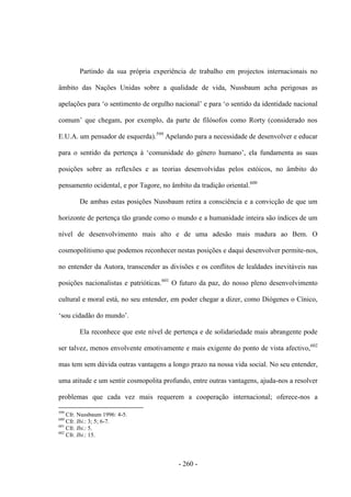 - 260 -
Partindo da sua própria experiência de trabalho em projectos internacionais no
âmbito das Nações Unidas sobre a qualidade de vida, Nussbaum acha perigosas as
apelações para „o sentimento de orgulho nacional‟ e para „o sentido da identidade nacional
comum‟ que chegam, por exemplo, da parte de filósofos como Rorty (considerado nos
E.U.A. um pensador de esquerda).599
Apelando para a necessidade de desenvolver e educar
para o sentido da pertença à „comunidade do género humano‟, ela fundamenta as suas
posições sobre as reflexões e as teorias desenvolvidas pelos estóicos, no âmbito do
pensamento ocidental, e por Tagore, no âmbito da tradição oriental.600
De ambas estas posições Nussbaum retira a consciência e a convicção de que um
horizonte de pertença tão grande como o mundo e a humanidade inteira são índices de um
nível de desenvolvimento mais alto e de uma adesão mais madura ao Bem. O
cosmopolitismo que podemos reconhecer nestas posições e daqui desenvolver permite-nos,
no entender da Autora, transcender as divisões e os conflitos de lealdades inevitáveis nas
posições nacionalistas e patrióticas.601
O futuro da paz, do nosso pleno desenvolvimento
cultural e moral está, no seu entender, em poder chegar a dizer, como Diógenes o Cínico,
„sou cidadão do mundo‟.
Ela reconhece que este nível de pertença e de solidariedade mais abrangente pode
ser talvez, menos envolvente emotivamente e mais exigente do ponto de vista afectivo,602
mas tem sem dúvida outras vantagens a longo prazo na nossa vida social. No seu entender,
uma atitude e um sentir cosmopolita profundo, entre outras vantagens, ajuda-nos a resolver
problemas que cada vez mais requerem a cooperação internacional; oferece-nos a
599
Cfr. Nussbaum 1996: 4-5.
600
Cfr. Ibi.: 3; 5; 6-7.
601
Cfr. Ibi.: 5.
602
Cfr. Ibi.: 15.
 