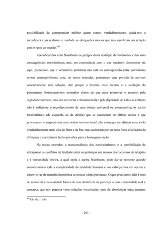 - 261 -
possibilidade de compreender melhor quem somos verdadeiramente; ajuda-nos a
reconhecer com realismo e verdade as obrigações morais que nos envolvem em relação
com o resto do mundo.603
Reconhecemos com Nussbaum os perigos desta restrição de horizontes e das suas
consequências etnocêntricas; mas, em consonância com o que tentámos demonstrar até
aqui, parece-nos que o verdadeiro problema não está na contraposição entre patriotismo
versus cosmopolitismo; esta, no nosso entender, permanece uma posição de aut-aut,
concretamente sem solução. Até porque a história mais recente e a evolução do
pensamento forneceram-nos exemplos claros de que para promover o respeito pela
dignidade humana (esta sim universal e fundamental) e pela dignidade de todas as culturas
não é suficiente o reconhecimento de uma ordem universal ou cosmopolita; os vários
totalitarismos (de esquerda ou de direita) que se sucederam no último século e que
procuravam e auspiciavam uma ordem internacional, não conseguiram afirmar uma visão
verdadeiramente mais alta do Bem e da Paz, mas acabaram por ser uma força niveladora da
diferença e exercitaram fortes pressões para a homogeneização.
No nosso entender, a transcendência dos particularismos e a possibilidade de
ultrapassar os conflitos de lealdade entre as pertenças aos nossos microcosmos de relações
e à humanidade inteira, à qual apela e aspira Nussbaum, pode dar-se somente quando
considerarmos toda a complexidade da realidade humana e nos esforçarmos em aceitar e
desenvolver de maneira harmónica as nossas várias pertenças. O que precisamos não é nem
de renunciar à necessidade básica de nos identificar na pertença a uma comunidade real e
concreta, que nos permita viver relações incarnadas; nem de absolutizar estas mesmas
603
Cfr. Ibi.: 11-14.
 