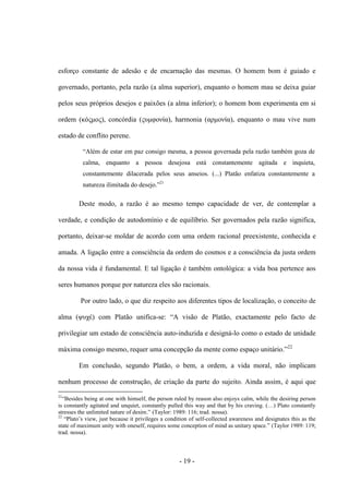 - 19 -
esforço constante de adesão e de encarnação das mesmas. O homem bom é guiado e
governado, portanto, pela razão (a alma superior), enquanto o homem mau se deixa guiar
pelos seus próprios desejos e paixões (a alma inferior); o homem bom experimenta em si
ordem (κόςμος), concórdia (ςσμφονία), harmonia (αρμονία), enquanto ο mau vive num
estado de conflito perene.
“Além de estar em paz consigo mesma, a pessoa governada pela razão também goza de
calma, enquanto a pessoa desejosa está constantemente agitada e inquieta,
constantemente dilacerada pelos seus anseios. (...) Platão enfatiza constantemente a
natureza ilimitada do desejo.”21
Deste modo, a razão é ao mesmo tempo capacidade de ver, de contemplar a
verdade, e condição de autodomínio e de equilíbrio. Ser governados pela razão significa,
portanto, deixar-se moldar de acordo com uma ordem racional preexistente, conhecida e
amada. A ligação entre a consciência da ordem do cosmos e a consciência da justa ordem
da nossa vida é fundamental. E tal ligação é também ontológica: a vida boa pertence aos
seres humanos porque por natureza eles são racionais.
Por outro lado, ο que diz respeito aos diferentes tipos de localização, ο conceito de
alma (υστέ) com Platão unifica-se: “A visão de Platão, exactamente pelo facto de
privilegiar um estado de consciência auto-induzida e designá-lo como ο estado de unidade
máxima consigo mesmo, requer uma concepção da mente como espaço unitário.”22
Em conclusão, segundo Platão, o bem, a ordem, a vida moral, não implicam
nenhum processo de construção, de criação da parte do sujeito. Ainda assim, é aqui que
21
“Besides being at one with himself, the person ruled by reason also enjoys calm, while the desiring person
is constantly agitated and unquiet, constantly pulled this way and that by his craving. (…) Plato constantly
stresses the unlimited nature of desire.” (Taylor: 1989: 116; trad. nossa).
22
“Plato‟s view, just because it privileges a condition of self-collected awareness and designates this as the
state of maximum unity with oneself, requires some conception of mind as unitary space.” (Taylor 1989: 119;
trad. nossa).
 