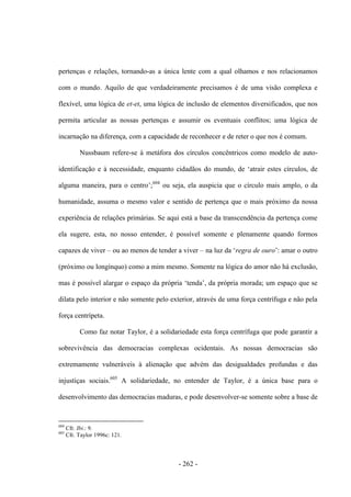 - 262 -
pertenças e relações, tornando-as a única lente com a qual olhamos e nos relacionamos
com o mundo. Aquilo de que verdadeiramente precisamos é de uma visão complexa e
flexível, uma lógica de et-et, uma lógica de inclusão de elementos diversificados, que nos
permita articular as nossas pertenças e assumir os eventuais conflitos; uma lógica de
incarnação na diferença, com a capacidade de reconhecer e de reter o que nos é comum.
Nussbaum refere-se à metáfora dos círculos concêntricos como modelo de auto-
identificação e à necessidade, enquanto cidadãos do mundo, de „atrair estes cìrculos, de
alguma maneira, para o centro‟;604
ou seja, ela auspicia que o círculo mais amplo, o da
humanidade, assuma o mesmo valor e sentido de pertença que o mais próximo da nossa
experiência de relações primárias. Se aqui está a base da transcendência da pertença come
ela sugere, esta, no nosso entender, é possível somente e plenamente quando formos
capazes de viver – ou ao menos de tender a viver – na luz da „regra de ouro‟: amar o outro
(próximo ou longínquo) como a mim mesmo. Somente na lógica do amor não há exclusão,
mas é possìvel alargar o espaço da própria „tenda‟, da própria morada; um espaço que se
dilata pelo interior e não somente pelo exterior, através de uma força centrífuga e não pela
força centrípeta.
Como faz notar Taylor, é a solidariedade esta força centrífuga que pode garantir a
sobrevivência das democracias complexas ocidentais. As nossas democracias são
extremamente vulneráveis à alienação que advém das desigualdades profundas e das
injustiças sociais.605
A solidariedade, no entender de Taylor, é a única base para o
desenvolvimento das democracias maduras, e pode desenvolver-se somente sobre a base de
604
Cfr. Ibi.: 9.
605
Cfr. Taylor 1996c: 121.
 
