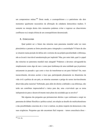 - 263 -
um compromisso mútuo.606
Deste modo, o cosmopolitismo e o patriotismo são dois
momentos igualmente necessários da afirmação da cidadania democrática madura. E
somente na sinergia destes dois momentos podemos evitar o regresso ao chauvinismo
conflituoso ou à utopia elitista de um cosmopolitismo desenraizado.
5. CONCLUSÃO
Qual poderá ser o futuro das minorias num panorama mundial cada vez mais
pluricêntrico e perante as fortes pressões para a integração e a assimilação? O facto de elas
se situarem numa posição de defesa até o extremo da sua própria peculiaridade e diferença,
não as levará à inevitável autodestruição por implosão? Mas, por outro lado, qual é o papel
das minorias no panorama mundial mais alargado? Podemos e devemos salvaguardá-las
simplesmente como algo de raro e como pura lembrança de uma realidade que já pertence
unicamente ao passado e que corre o risco de transformar-se em puro folclore? Ou, mais
razoavelmente, devemos aceitar o risco que, participando plenamente no dinamismo da
vida civil e política de um país, as minorias assumam o perigo de serem inevitavelmente
absorvidas pelas maiorias? Sobretudo, para além do direito a defender a sua diferença, não
terão um contributo imprescindível e único para dar, uma criatividade que as torna
indispensáveis para o desenvolvimento mais pleno da sociedade que as envolve?
São algumas das perguntas que permaneciam abertas e que continuam a surgir no
panorama do debate filosófico e político actual, em relação ao desafio do multiculturalismo
e das possibilidades concretas de o viver e realizar, no pleno respeito da democracia e das
suas exigências. Perguntas que não encontram fácil resposta – temos consciência disso –
606
Cfr. Ibi.
 
