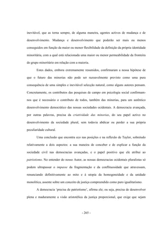 - 265 -
inevitável, que as torna sempre, de alguma maneira, agentes activos de mudança e de
desenvolvimento. Mudança e desenvolvimento que poderão ser mais ou menos
conseguidos em função da maior ou menor flexibilidade da definição da própria identidade
minoritária, com a qual está relacionada uma maior ou menor permeabilidade da fronteira
do grupo minoritário em relação com a maioria.
Estes dados, embora extremamente resumidos, confirmaram a nossa hipótese de
que o futuro das minorias não pode ser razoavelmente previsto como uma pura
consequência de uma simples e inevitável selecção natural, como alguns autores pensam.
Concretamente, os contributos das pesquisas de campo em psicologia social confirmam-
nos que é necessário o contributo de todos, também das minorias, para um autêntico
desenvolvimento democrático das nossas sociedades ocidentais. A democracia avançada,
por outras palavras, precisa da criatividade das minorias, do seu papel activo no
desenvolvimento da sociedade plural, sem todavia abdicar ou perder a sua própria
peculiaridade cultural.
Uma conclusão que encontra eco nas posições e na reflexão de Taylor, sobretudo
relativamente a dois aspectos: a sua maneira de conceber e de explicar a função da
sociedade civil nas democracias avançadas, e o papel positivo que ele atribui ao
patriotismo. No entender do nosso Autor, as nossas democracias ocidentais pluralistas só
podem ultrapassar o impasse da fragmentação e da conflituosidade que atravessam,
renunciando definitivamente ao mito e à utopia da homogeneidade e da unidade
monolítica, assente sobre um conceito de justiça compreendido como puro igualitarismo.
A democracia „precisa de patriotismo‟, afirma ele; ou seja, precisa de desenvolver
plena e maduramente a visão aristotélica da justiça proporcional, que exige que sejam
 