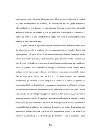 - 266 -
tratados como iguais os iguais e diferentemente os diferentes; um princípio que se exprime
no pleno reconhecimento da diferença, da peculiaridade de cada grupo minoritário,
salvaguardando os seus direitos e a sua dignidade. Somente a partir desta valorização
positiva da diferença as minorias podem ser motivadas e encorajadas a desenvolver o
sentido de pertença a uma sociedade mais ampla, para além da comunidade histórica
concreta na qual estão enraizadas.
Segundo esta visão é possível conjugar cosmopolitismo e patriotismo sadio; estes
são elementos que não se excluem entre si necessariamente, ao contrário daquilo que
alguns pensam. Há quem afirme, como emblematicamente sintetiza Nussbaum no seu
célebre ensaio sobre este tema, e que analisámos, que o desenvolvimento e a maturidade
ética da nossa civilização será plena somente quando pudermos afirmar de ser „cidadãos do
mundo‟ e quando a nossa solidariedade abranger a humanidade inteira, banindo todo e
qualquer sentido de pertença exclusivo e prioritário às nossas micro-comunidades (sejam
elas até uma nação inteira como os E.U.A.). No nosso entender, estas posições
cosmopolitas que excluem e visam ultrapassar a lealdade e o sentido de pertença às
comunidades históricas de referência, permanecem prisioneiras de uma lógica de exclusão,
não plenamente respondente à complexidade das sociedades pluralistas nas quais vivemos
e aos desafios da crescente globalização dos fenómenos. Para além disso, esta exclusão e
recusa de qualquer sentido de pertença a uma comunidade concreta resultam refutadas
pelos dados que nos fornecem as pesquisas em psicologia social, as quais confirmam a
necessidade inalienável para o ser humano de desenvolver um sentido de pertença a uma
comunidade histórica concreta. Aquilo de que necessitamos, porém, é de vigiar e de
promover a permeabilidade e a flexibilidade das fronteiras – reais e cognitivas – entre
 