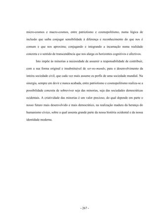 - 267 -
micro-cosmos e macro-cosmos, entre patriotismo e cosmopolitismo, numa lógica de
inclusão que saiba conjugar sensibilidade à diferença e reconhecimento do que nos é
comum e que nos aproxima; conjugando e integrando a incarnação numa realidade
concreta e o sentido de transcendência que nos alarga os horizontes cognitivos e afectivos.
Isto impõe às minorias a necessidade de assumir a responsabilidade de contribuir,
com a sua forma original e insubstituível de ser-no-mundo, para o desenvolvimento da
inteira sociedade civil, que cada vez mais assume os perfis de uma sociedade mundial. Na
sinergia, sempre em devir e nunca acabada, entre patriotismo e cosmopolitismo realiza-se a
possibilidade concreta de sobreviver seja das minorias, seja das sociedades democráticas
ocidentais. A criatividade das minorias é um valor precioso, do qual depende em parte o
nosso futuro mais desenvolvido e mais democrático, na realização madura da herança do
humanismo cívico, sobre a qual assenta grande parte da nossa história ocidental e da nossa
identidade moderna.
 