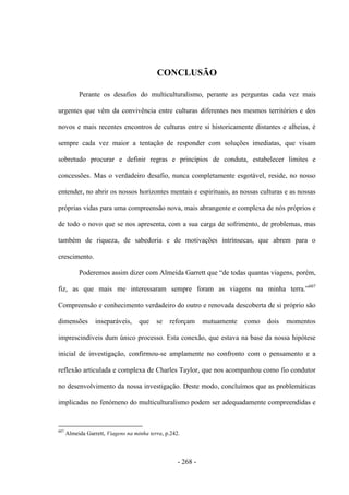 - 268 -
CONCLUSÃO
Perante os desafios do multiculturalismo, perante as perguntas cada vez mais
urgentes que vêm da convivência entre culturas diferentes nos mesmos territórios e dos
novos e mais recentes encontros de culturas entre si historicamente distantes e alheias, é
sempre cada vez maior a tentação de responder com soluções imediatas, que visam
sobretudo procurar e definir regras e princípios de conduta, estabelecer limites e
concessões. Mas o verdadeiro desafio, nunca completamente esgotável, reside, no nosso
entender, no abrir os nossos horizontes mentais e espirituais, as nossas culturas e as nossas
próprias vidas para uma compreensão nova, mais abrangente e complexa de nós próprios e
de todo o novo que se nos apresenta, com a sua carga de sofrimento, de problemas, mas
também de riqueza, de sabedoria e de motivações intrínsecas, que abrem para o
crescimento.
Poderemos assim dizer com Almeida Garrett que “de todas quantas viagens, porém,
fiz, as que mais me interessaram sempre foram as viagens na minha terra.”607
Compreensão e conhecimento verdadeiro do outro e renovada descoberta de si próprio são
dimensões inseparáveis, que se reforçam mutuamente como dois momentos
imprescindíveis dum único processo. Esta conexão, que estava na base da nossa hipótese
inicial de investigação, confirmou-se amplamente no confronto com o pensamento e a
reflexão articulada e complexa de Charles Taylor, que nos acompanhou como fio condutor
no desenvolvimento da nossa investigação. Deste modo, concluímos que as problemáticas
implicadas no fenómeno do multiculturalismo podem ser adequadamente compreendidas e
607
Almeida Garrett, Viagens na minha terra, p.242.
 