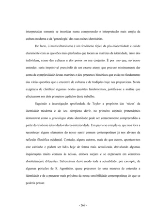 - 269 -
interpretadas somente se inseridas numa compreensão e interpretação mais ampla da
cultura moderna e da „genealogia‟ das suas raìzes identitárias.
De facto, o multiculturalismo é um fenómeno típico da pós-modernidade e colide
claramente com as questões mais profundas que tocam as matrizes da identidade, tanto dos
indivíduos, como das culturas e dos povos no seu conjunto. É por isso que, no nosso
entender, seria impossível prescindir de um exame atento que procure minimamente dar
conta da complexidade destas matrizes e dos percursos históricos que estão no fundamento
das várias questões que o encontro de culturas e de tradições hoje nos proporciona. Nesta
exigência de clarificar algumas destas questões fundamentais, justifica-se a análise que
efectuamos nos dois primeiros capítulos deste trabalho.
Seguindo a investigação aprofundada de Taylor a propósito das „raìzes‟ da
identidade moderna e do seu complexo devir, no primeiro capítulo pretendemos
demonstrar como a genealogia desta identidade pode ser correctamente compreendida a
partir do trinómio identidade-valores-interioridade. Um percurso complexo, que nos leva a
reconhecer alguns elementos do nosso sentir comum contemporâneo já nos alvores da
reflexão filosófica ocidental. Contudo, alguns autores, mais do que outros, apontam-nos
este caminho e podem ser lidos hoje de forma mais actualizada, desvelando algumas
inquietações muito comuns às nossas, embora surjam e se expressem em contextos
absolutamente diferentes. Salientámos deste modo toda a actualidade, por exemplo, de
algumas posições de S. Agostinho, quase precursor de uma maneira de entender a
identidade e de a procurar mais próxima da nossa sensibilidade contemporânea do que se
poderia pensar.
 