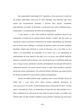 - 270 -
Esta surpreendente modernidade de S. Agostinho, e da sua procura de si mesmo na
sua própria interioridade, tornar-se-á, no estilo sobretudo, uma referência para outros
autores que sucessivamente retomarão o percurso desta procura. Lembrámos
particularmente as posições de Montaigne e de Rousseau que muito contribuíram para a
compreensão e o reconhecimento das fontes da moralidade pessoal.
A estes autores e a estas visões juntam-se contributos igualmente decisivos que
encorajaram a evolução de um antropocentrismo absoluto e radical, uma das causas, no
entender de muitos, do prevalecer incontornável de atitudes individualistas que dificultam
hoje em muitos casos o diálogo e a resolução de questões cruciais nas nossas sociedades
pluralistas. Surgem aqui sobretudo os nomes de Descartes, com a sua ênfase no livre
arbítrio e na racionalidade da moralidade; ou de Locke, com a sua radicalização do
desprendimento da razão objectiva, que reduz o Eu a um ponto, uma entidade totalmente
abstracta e controlável objectivamente. Uma visão da pessoa que se radicalizou ainda mais
com o emergir da ética protestante e puritana, profundamente marcada pela afirmação do
compromisso pessoal. Um terreno cultural comum, no qual Taylor reconhece o primeiro
gérmen das teorias contratualistas e da cultura dos direitos individuais, que ainda exercem
um fascínio considerável na nossa cultura ocidental contemporânea.
Perante esta análise poderia surgir a pergunta sobre a nossa liberdade efectiva de
mudar hoje o curso deste devir; afinal seríamos realmente prisioneiros do
“desencantamento” do mundo, irremediavelmente presos numa gaiola de ferro? A leitura
atenta e articulada que Taylor nos proporciona ao longo das suas obras principais leva a
olhar a realidade de um outro ponto de vista; tendo em conta os limites e as sombras com
realismo sadio, ele sabe reconhecer também as forças positivas e preciosas que estas nossas
 