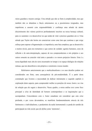 - 271 -
raízes guardam e trazem consigo. Uma atitude que não se furta à complexidade, mas que
também não se abandona a fáceis entusiasmos ou a pessimismos resignados, mas
impulsiona a assumir com responsabilidade e confiança uma atitude de atento
discernimento dos valores positivos profundamente inscritos na nossa herança cultural,
para os sustentar e os desenvolver no que ainda de vital e precioso guardam em si. Uma
atitude que Taylor não hesita em caracterizar como uma luta que continua e que exige
esforço para superar a fragmentação e a impotência; uma luta complexa, que se desenvolve
a muitos níveis, para nos tornarmos o que somos de verdade: agentes humanos, seres de
reflexão e de auto-interpretação, capazes de nos compreendermos a nós próprios e aos
outros somente na conexão vital entre o passado e os nossos projectos futuros. Esta é a
nossa dignidade mais alta de seres encarnados no tempo e no espaço dialógico de relações
mútuas, que nos descobrem a nós próprios e constroem o nosso mundo.
Referíamos anteriormente que o multiculturalismo e os seus desafios podem ser
considerados um fruto, uma consequência da pós-modernidade. É a partir desta
constatação que tivemos a necessidade de dedicar interamente o segundo capítulo à
exploração deste aspecto, para compreender melhor as posições do nosso Autor e as vias
de solução que ele sugere e desenvolve. Nesse quadro, a nossa análise teve como foco
principal a crise de identidade do homem contemporâneo e as inquietações que a
acompanham. Concordamos com o Autor canadiano em considerar que esta crise
profunda, e por vezes devastadora, se manifesta fundamentalmente através de três
fenómenos: o individualismo, o predomínio da razão instrumental e a perda do sentido da
participação na vida social, que ele define como „atomismo‟.
 
