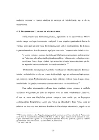 - 20 -
podemos encontrar a viragem decisiva do processo da interiorização que se dá na
modernidade.
4. S. AGOSTINHO PRECURSOR DA MODERNIDADE
Neste percurso que definíamos genético, Agostinho e a sua descoberta do Mestre
interior ocupa um lugar interessante e original. A sua própria experiência de busca da
Verdade acaba por ser uma busca de si mesmo, num sentido muito próximo do da nossa
experiência moderna de reflexão sobre a própria identidade. Como sublinha ainda Ricoeur,
“ο homem «interior», segundo Agostinho, partilha traços em comum com a alma racional
de Platão; mas sobre a base da identificação entre Deus e ο Bem e entre o olhar interior e a
memória de Deus, a ágape cristã dá vigor a um si em primeira pessoa, descoberta que faz
de Agostinho ο verdadeiro inventor da reflexividade radical”.23
Deste modo, na sua procura Agostinho reconhece um estatuto especial à dimensão
interior, atribuindo-lhe ο valor de centro da identidade; aqui se unificam reflexivamente
ser, conhecer e amar. Nenhuma natureza, de facto, está mais perto de Deus do que a nossa
interioridade; Ele, porém, transcende todas as naturezas na sua imutabilidade.24
Para melhor compreender ο alcance desta novidade, iremos percorrer a parábola
existencial de Agostinho, tal como ele próprio a evoca e a narra, sobretudo nas Confissões.
O que se narra nas Confissões pode-se comparar com aquilo que na linguagem
contemporânea designarìamos como uma “crise de identidade”. Todo virado para as
criaturas em busca de uma plenitude de vida e da Verdade que não encontra, depois de ter
23
“ L‟homme «interior», selon Augustin, partage des traits communs avec l‟âme rationelle de Platon ; mais
sur la base de l‟identification entre Dieu et le Bien et celle du regard intérior avec la mémoire de Dieu,
l‟agapé chrétienne donne vigueur à un soi en première personne, découverte qui fait d‟Augustin le véritable
inventeur de la réflexivité radicale.” (Ricœur: 1998: 26; trad. nossa).
24
Cfr. Alici 1999: 74.
 