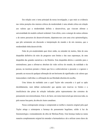 - 272 -
Em relação com o tema principal da nossa investigação, o que mais se evidencia
nas várias posições dos maiores críticos da modernidade é uma atitude crítica em relação
aos valores que a modernidade definiu e desenvolveu, que visavam afirmar a
universalidade do modelo cultural ocidental. Com efeito, com o emergir de outras culturas
e de outros percursos de desenvolvimento, deparamo-nos com uma crise epistemológica,
que põe seriamente em discussão a interpretação do mundo e de nós mesmos, que a
modernidade tinha desenvolvido.
Falar de pós-modernidade quer dizer então, no entender de muitos, falar de uma
despedida definitiva do mito do progresso sem limites e das suas esperanças, de uma
despedida das grandes narrativas e da História. Esta despedida abriria o caminho para o
minimalismo, para o afirmar-se absoluto da visão niilista do mundo, da realidade e da
pessoa, na incerteza perante o futuro que leva a sobrevalorizar o presente e a ignorar o
passado; na recusa de qualquer afirmação de um horizonte de significados e de valores que
transcendam o indivíduo e a afirmação da sua liberdade absoluta de escolha.
Uma leitura da realidade com a qual Taylor não concorda e à qual se opõe
decididamente, num debate esclarecedor que aponta sem reservas os limites e a
insuficiência das pistas de solução indicadas pelos representantes das correntes de
pensamento neo-nietzscheanas. Este é, de facto, um tema transversal que atravessa toda, ou
pelo menos boa parte, da obra do Autor canadiano.
Nessa contraposição emerge e compreende-se melhor a maneira original pela qual
Taylor atinge e reinterpreta a herança do pensamento hegeliano, relido à luz da
fenomenologia e nomeadamente da obra de Merleau-Ponty. Esta herança traduz-se numa
maneira completamente original de entender a hermenêutica e de a utilizar como chave de
 