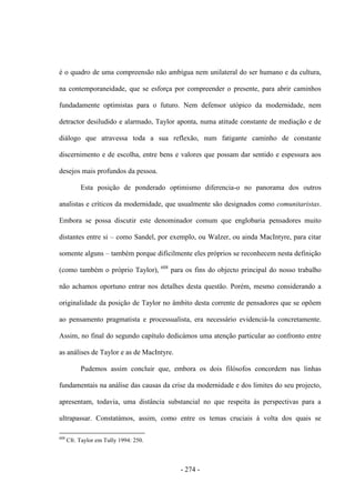 - 274 -
é o quadro de uma compreensão não ambígua nem unilateral do ser humano e da cultura,
na contemporaneidade, que se esforça por compreender o presente, para abrir caminhos
fundadamente optimistas para o futuro. Nem defensor utópico da modernidade, nem
detractor desiludido e alarmado, Taylor aponta, numa atitude constante de mediação e de
diálogo que atravessa toda a sua reflexão, num fatigante caminho de constante
discernimento e de escolha, entre bens e valores que possam dar sentido e espessura aos
desejos mais profundos da pessoa.
Esta posição de ponderado optimismo diferencia-o no panorama dos outros
analistas e críticos da modernidade, que usualmente são designados como comunitaristas.
Embora se possa discutir este denominador comum que englobaria pensadores muito
distantes entre si – como Sandel, por exemplo, ou Walzer, ou ainda MacIntyre, para citar
somente alguns – também porque dificilmente eles próprios se reconhecem nesta definição
(como também o próprio Taylor), 608
para os fins do objecto principal do nosso trabalho
não achamos oportuno entrar nos detalhes desta questão. Porém, mesmo considerando a
originalidade da posição de Taylor no âmbito desta corrente de pensadores que se opõem
ao pensamento pragmatista e processualista, era necessário evidenciá-la concretamente.
Assim, no final do segundo capítulo dedicámos uma atenção particular ao confronto entre
as análises de Taylor e as de MacIntyre.
Pudemos assim concluir que, embora os dois filósofos concordem nas linhas
fundamentais na análise das causas da crise da modernidade e dos limites do seu projecto,
apresentam, todavia, uma distância substancial no que respeita às perspectivas para a
ultrapassar. Constatámos, assim, como entre os temas cruciais à volta dos quais se
608
Cfr. Taylor em Tully 1994: 250.
 