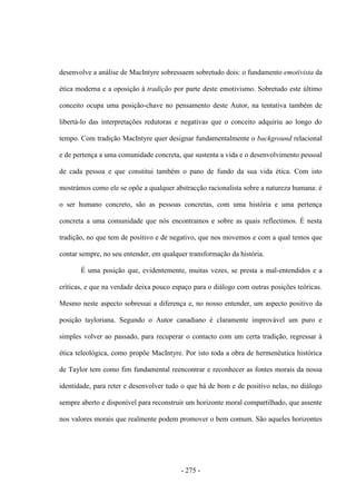 - 275 -
desenvolve a análise de MacIntyre sobressaem sobretudo dois: o fundamento emotivista da
ética moderna e a oposição à tradição por parte deste emotivismo. Sobretudo este último
conceito ocupa uma posição-chave no pensamento deste Autor, na tentativa também de
libertá-lo das interpretações redutoras e negativas que o conceito adquiriu ao longo do
tempo. Com tradição MacIntyre quer designar fundamentalmente o background relacional
e de pertença a uma comunidade concreta, que sustenta a vida e o desenvolvimento pessoal
de cada pessoa e que constitui também o pano de fundo da sua vida ética. Com isto
mostrámos como ele se opõe a qualquer abstracção racionalista sobre a natureza humana: é
o ser humano concreto, são as pessoas concretas, com uma história e uma pertença
concreta a uma comunidade que nós encontramos e sobre as quais reflectimos. É nesta
tradição, no que tem de positivo e de negativo, que nos movemos e com a qual temos que
contar sempre, no seu entender, em qualquer transformação da história.
É uma posição que, evidentemente, muitas vezes, se presta a mal-entendidos e a
críticas, e que na verdade deixa pouco espaço para o diálogo com outras posições teóricas.
Mesmo neste aspecto sobressai a diferença e, no nosso entender, um aspecto positivo da
posição tayloriana. Segundo o Autor canadiano é claramente improvável um puro e
simples volver ao passado, para recuperar o contacto com um certa tradição, regressar à
ética teleológica, como propõe MacIntyre. Por isto toda a obra de hermenêutica histórica
de Taylor tem como fim fundamental reencontrar e reconhecer as fontes morais da nossa
identidade, para reter e desenvolver tudo o que há de bom e de positivo nelas, no diálogo
sempre aberto e disponível para reconstruir um horizonte moral compartilhado, que assente
nos valores morais que realmente podem promover o bem comum. São aqueles horizontes
 
