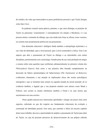 - 276 -
de sentido e de valor que transcendem as puras preferências pessoais e que Taylor designa
como hiper-bens.
Se podemos resumir numa palavra, portanto, o que mais distingue as posições de
Taylor no panorama „comunitarista‟ e nomeadamente em relação a MacIntyre, é a sua
procura atenta e constante do diálogo, que com ainda mais força se afirma, como veremos,
na vertente mais propriamente política do seu pensamento.
Esta dimensão relacional e dialógica funda também a antropologia tayloriana e a
sua visão da identidade, quer a nível pessoal, quer a nível comunitário e étnico. Este é um
aspecto que abre o pensamento de Taylor ao diálogo e ao intercâmbio com outras
disciplinas, primeiramente com a psicologia. Grande parte da sua vasta produção de artigos
e ensaios sobre estas questões (que confluíram substancialmente no primeiro volume dos
Philosophical Papers), bem como a sua primeira obra baseada completamente na
discussão da falácia epistemológica do behaviorismo (The Explanation of Behavior),
evidenciam claramente a sua atenção às implicações éticas das teorias psicológicas
emergentes e que se tornaram mais actuais na segunda metade do século passado; ali se
evidencia também, a ligação que a sua proposta mantém com autores como Mead e
Erikson, sem excluir as muitas referências também a Freud e às suas teorias que
encontramos nos seus escritos.
Neste quadro pareceu-nos interessante aprofundar e alargar um pouco mais estes
aspectos, sobretudo no que diz respeito aos fundamentos relacionais da evolução e
construção da identidade pessoal. Este tema, que constitui o fulcro do terceiro capítulo
deste nosso trabalho, deu-nos a oportunidade de ampliar o pensamento de Taylor para além
de Taylor, ou seja de procurar percursos de desenvolvimento da sua própria reflexão
 