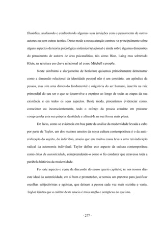- 277 -
filosófica, analisando e confrontando algumas suas intuições com o pensamento de outros
autores ou com outras teorias. Deste modo a nossa atenção centrou-se principalmente sobre
alguns aspectos da teoria psicológica sistémico/relacional e ainda sobre algumas dimensões
do pensamento de autores de área psicanalítica, tais como Bion, Laing mas sobretudo
Klein, na releitura em chave relacional tal como Mitchell a propõe.
Neste confronto e alargamento de horizonte quisemos primeiramente demonstrar
como a dimensão relacional da identidade pessoal não é um corolário, um apêndice da
pessoa, mas sim uma dimensão fundamental e originária do ser humano, inscrita na raiz
primordial do seu ser e que se desenvolve e exprime ao longo de todas as etapas da sua
existência e em todos os seus aspectos. Deste modo, procurámos evidenciar como,
consciente ou inconscientemente, todo o esforço da pessoa consiste em procurar
compreender esta sua própria identidade e afirmá-la na sua forma mais plena.
De facto, como se evidencia em boa parte da análise da modernidade levada a cabo
por parte de Taylor, um dos maiores anseios da nossa cultura contemporânea é o da auto-
realização do sujeito, do indivíduo, anseio que em muitos casos leva a uma reivindicação
radical da autonomia individual. Taylor define este aspecto da cultura contemporânea
como ética da autenticidade, compreendendo-o como o fio condutor que atravessa toda a
parábola histórica da modernidade.
Foi este aspecto o cerne da discussão do nosso quarto capítulo; se nos nossos dias
este ideal da autenticidade, em si bom e prometedor, se tornou um pretexto para justificar
escolhas subjectivistas e egoístas, que deixam a pessoa cada vez mais sozinha e vazia,
Taylor lembra que o calibre deste anseio é mais amplo e complexo do que isto.
 
