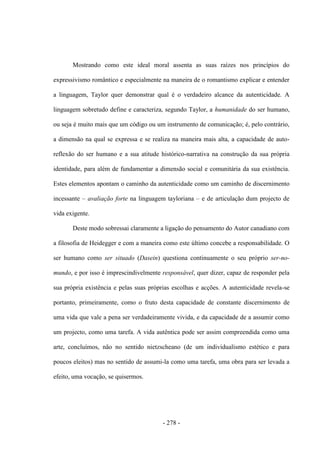 - 278 -
Mostrando como este ideal moral assenta as suas raízes nos princípios do
expressivismo romântico e especialmente na maneira de o romantismo explicar e entender
a linguagem, Taylor quer demonstrar qual é o verdadeiro alcance da autenticidade. A
linguagem sobretudo define e caracteriza, segundo Taylor, a humanidade do ser humano,
ou seja é muito mais que um código ou um instrumento de comunicação; é, pelo contrário,
a dimensão na qual se expressa e se realiza na maneira mais alta, a capacidade de auto-
reflexão do ser humano e a sua atitude histórico-narrativa na construção da sua própria
identidade, para além de fundamentar a dimensão social e comunitária da sua existência.
Estes elementos apontam o caminho da autenticidade como um caminho de discernimento
incessante – avaliação forte na linguagem tayloriana – e de articulação dum projecto de
vida exigente.
Deste modo sobressai claramente a ligação do pensamento do Autor canadiano com
a filosofia de Heidegger e com a maneira como este último concebe a responsabilidade. O
ser humano como ser situado (Dasein) questiona continuamente o seu próprio ser-no-
mundo, e por isso é imprescindivelmente responsável, quer dizer, capaz de responder pela
sua própria existência e pelas suas próprias escolhas e acções. A autenticidade revela-se
portanto, primeiramente, como o fruto desta capacidade de constante discernimento de
uma vida que vale a pena ser verdadeiramente vivida, e da capacidade de a assumir como
um projecto, como uma tarefa. A vida autêntica pode ser assim compreendida como uma
arte, concluímos, não no sentido nietzscheano (de um individualismo estético e para
poucos eleitos) mas no sentido de assumi-la como uma tarefa, uma obra para ser levada a
efeito, uma vocação, se quisermos.
 