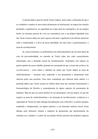 - 279 -
A autenticidade à qual faz alusão Taylor implica, deste modo, a afirmação de que o
eu verdadeiro e maduro se auto-realiza plenamente na interlocução, no espaço das relações
profundas e significativas, na capacidade de ir para além do contingente e do seu próprio
limite, na constante procura de viver em consonância com a sua própria dignidade mais
alta. Neste contexto aflora um outro aspecto relevante e significativo da reflexão tayloriana
sobre a modernidade e o devir da nossa identidade, tal como hoje a experimentamos: o
tema do reconhecimento.
Se, como já dissemos, as problemáticas do multiculturalismo são um fruto típico da
crise da pós-modernidade, no entender de Taylor todas elas estão essencialmente
relacionadas com a demanda crucial de reconhecimento. Analisámos este aspecto no
quinto capítulo do nosso trabalho, partindo da constatação de que o exame das políticas do
reconhecimento – como indica o subtítulo do ensaio que Taylor dedica ao tema do
multiculturalismo – tornaram mais conhecido o seu pensamento e despertaram mais
interesse pelas suas posições. Uma outra constatação que sobressai desta análise é a
profunda dádiva que Taylor assume no âmbito deste tema das correntes hermenêutica e
fenomenológica da filosofia e, nomeadamente de alguns aspectos do pensamento de
Gadamer. Mais do que em outros âmbitos do seu pensamento e da sua análise, no que diz
respeito ao tema do multiculturalismo e da demanda de reconhecimento, evidencia-se a
capacidade de Taylor de saber dialogar fecundamente com a filosofia e a cultura europeia,
ampliando e ultrapassando, em alguns aspectos, a sua formação analítica inicial. Neste
diálogo entre diferentes culturas e tradições de pensamento que primeiramente ele
entrelaça em si próprio e a partir da sua própria história pessoal (não podemos esquecer
 