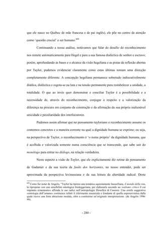 - 280 -
que ele nasce no Québec de mãe francesa e de pai inglês), ele põe no centro da atenção
como „questão crucial‟ o ser humano.609
Continuando a nossa análise, notávamos que falar do desafio do reconhecimento
nos remete automaticamente para Hegel e para a sua famosa dialéctica de senhor e escravo;
porém, aprofundando as bases e o alcance da visão hegeliana e as pistas de reflexão abertas
por Taylor, pudemos evidenciar claramente como estas últimas tomam uma direcção
completamente diferente. A concepção hegeliana permanece sobretudo indiscutivelmente
diádica, dialéctica e esgota-se na luta e na tensão permanente para restabelecer a unidade, a
totalidade. O que ao invés quer demonstrar e conciliar Taylor é a possibilidade e a
necessidade de, através do reconhecimento, conjugar o respeito e a valorização da
diferença na procura em conjunto da construção e da afirmação da sua própria inalienável
unicidade e peculiaridade dos interlocutores.
Pudemos assim afirmar que no pensamento tayloriano o reconhecimento assume os
contornos concretos e a maneira corrente na qual a dignidade humana se exprime; ou seja,
na perspectiva de Taylor, o reconhecimento é „o nome próprio‟ da dignidade humana, que
é acolhida e valorizada somente numa consciência que se transcende, que sabe sair do
monólogo para entrar no diálogo, na relação verdadeira.
Neste aspecto a visão de Taylor, que ele explicitamente diz retirar do pensamento
de Gadamer e da sua teoria da fusão dos horizontes, no nosso entender, pode ser
aproximada da perspectiva levinassiana e da sua leitura da alteridade radical. Deste
609
Como faz notar de Angelis, “Taylor ha ripreso una temática squisitamente husserliana, il mondo della vita,
la ripropone con una sensibilità ontologica hiedeggeriana, per elaborarla secondo un realismo critico il cui
impianto ermeneutico affonda le sue radici nell‟antropologia filosofica di Cassirer. Una simile suggestiva
«ontologia dell‟umano» costituisce infatti il riferimento essenziale e fondante di quella espressivistica dalla
quale riceve una forte attrazione modale, oltre a costituirne un‟originale interpretazione. (de Angelis 1996:
99).
 